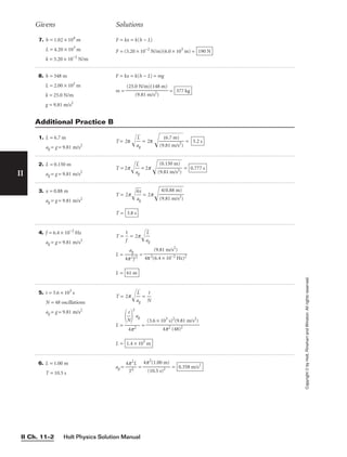 Holt Physics Solution Manual
II Ch. 11–2
II
7. h = 1.02 × 104
m
L = 4.20 × 103
m
k = 3.20 × 10−2
N/m
F = kx = k(h − L)
F = (3.20 × 10−2
N/m)(6.0 × 103
m) = 190 N
Givens Solutions
Copyright
©
by
Holt,
Rinehart
and
Winston.
All
rights
reserved.
1. L = 6.7 m
ag = g = 9.81 m/s2
T = 2π 
a
L
g

 = 2π 
(9
(
.8
6
1
.7
m
m
/
)
s
2
)

 = 5.2 s
Additional Practice B
2. L = 0.150 m
ag = g = 9.81 m/s2
T = 2p
a
L
g

 = 2p  = 0.777 s
(0.150 m)

(9.81 m/s2)
3. x = 0.88 m
ag = g = 9.81 m/s2
T = 2p
4
a
x
g

 = 2p
T = 3.8 s
4(0.88 m)

(9.81 m/s2)
4. f = 6.4 × 10−2
Hz
ag = g = 9.81 m/s2
T = 
1
f
 = 2p
a
L
g


L = 
4p
a
2
g
f 2
 =
L = 61 m
(9.81 m/s2
)

4π2(6.4 × 10−2 Hz)2
5. t = 3.6 × 103
s
N = 48 oscillations
ag = g = 9.81 m/s2
T = 2p
a
L
g

 = 
N
t

L = =
L = 1.4 × 103
m
(3.6 × 103
s)2
(9.81 m/s2
)

4p2 (48)2

N
t


2
ag

4p2
8. h = 348 m
L = 2.00 × 102
m
k = 25.0 N/m
g = 9.81 m/s2
F = kx = k(h − L) = mg
m = = 377 kg
(25.0 N/m)(148 m)

(9.81 m/s2)
6. L = 1.00 m
T = 10.5 s
ag = 
4p
T
2
2
L
 = = 0.358 m/s2
4p2
(1.00 m)

(10.5 s)2
 