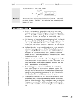 Problem F 29
NAME ______________________________________ DATE _______________ CLASS ____________________
Copyright
©
by
Holt,
Rinehart
and
Winston.
Allrights
reserved. The angle between vmb and vmw is as follows:
q = tan−1
 =
The motorboat must move in a direction 59° with respect to vmb and against
the current, and with a speed of 35.0 km/h in order to move 18.0 km/h perpen-
dicular to the bank.
59.0° away from the
oncoming current
30.0 
k
h
m


18.0 
k
h
m

4. EVALUATE
ADDITIONAL PRACTICE
1. In 1933, a storm occurring in the Pacific Ocean moved with speeds
reaching a maximum of 126 km/h. Suppose a storm is moving north at
this speed. If a gull flies east through the storm with a speed of 40.0 km/h
relative to the air, what is the velocity of the gull relative to Earth?
2. George V Coast in Antarctica is the windiest place on Earth. Wind speeds
there can reach 3.00 × 102
km/h. If a research plane flies against the wind
with a speed of 4.50 × 102
km/h relative to the wind, how long does it
take the plane to fly between two research stations that are 250 km apart?
3. Turtles are fairly slow on the ground, but they are very good swimmers,
as indicated by the reported speed of 9.0 m/s for the leatherback turtle.
Suppose a leatherback turtle swims across a river at 9.0 m/s relative to
the water. If the current in the river is 3.0 m/s and it moves at a right
angle to the turtle’s motion, what is the turtle’s displacement with respect
to the river’s bank after 1.0 min?
4. California sea lions can swim as fast as 40.0 km/h. Suppose a sea lion be-
gins to chase a fish at this speed when the fish is 60.0 m away. The fish, of
course, does not wait, and swims away at a speed 16.0 km/h. How long
would it take the sea lion to catch the fish?
5. The spur-wing goose is one of the fastest birds in the world when it
comes to level flying: it can reach a speed of 90.0 km/h. Suppose two
spur-wing geese are separated by an unknown distance and start flying
toward each other at their maximum speeds. The geese pass each other
40.0 s later. Calculate the initial distance between the geese.
6. The fastest snake on Earth is the black mamba, which can move over a
short distance at 18.0 km/h. Suppose a mamba moves at this speed to-
ward a rat sitting 12.0 m away. The rat immediately begins to run away at
33.3 percent of the mamba’s speed. If the rat jumps into a hole just be-
fore the mamba can catch it, determine the length of time that the chase
lasts.
 