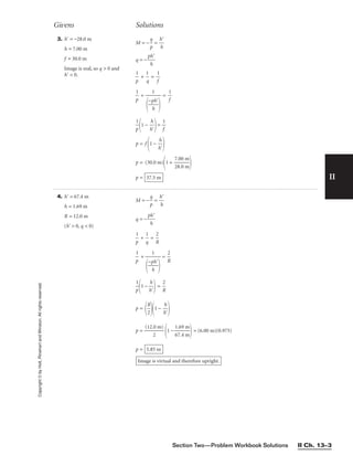 II
3. h⬘ = −28.0 m
h = 7.00 m
f = 30.0 m
Image is real, so q  0 and
h⬘  0.
M = −
p
q
 = 
h
h
⬘

q = −
p
h
h⬘


p
1
 + 
q
1
 = 
1
f


p
1
 + = 
1
f


p
1

1 − 
h
h
⬘

= 
1
f

p = f
1 − 
h
h
⬘


p = (30.0 m)
1 + 
7
2
.
8
0
.
0
0
m
m


p = 37.5 m
1


−p
h
h⬘


Givens Solutions
Copyright
©
by
Holt,
Rinehart
and
Winston.
All
rights
reserved.
Section Two—Problem Workbook Solutions II Ch. 13–3
4. h⬘ = 67.4 m
h = 1.69 m
R = 12.0 m
(h⬘  0, q  0)
M = − 
p
q
 = 
h
h
⬘

q = −
p
h
h⬘


p
1
 + 
q
1
 = 
R
2


p
1
 + = 
R
2


p
1

1 − 
h
h
⬘

 = 
R
2

p =

R
2

1 − 
h
h
⬘


p = 
(12.
2
0 m)

1 − 
1
6
.
7
6
.
9
4
m
m

 = (6.00 m)(0.975)
p =
Image is virtual and therefore upright.
5.85 m
1


−p
h
h⬘


 