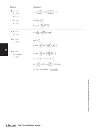 Holt Physics Solution Manual
II Ch. 14–8
II
Copyright
©
by
Holt,
Rinehart
and
Winston.
All
rights
reserved.
2. ni = 1.00
qi = 75.0°
qr = 23.3°
ni = 2.44
nr = 1.00
nr = ni 
(
(
s
s
i
i
n
n
θ
θ
r
i)
)
 = (1.00) 
(
(
s
s
i
i
n
n
7
2
5
3
.
.
0
3
°
°
)
)
 = 2.44
θc = sin = −1

n
n
r
i


θc = sin−1

1
2
.
.
0
4
0
4

= 24.2°
Givens Solutions
3. θc = 42.1°
nr = 1.00
ni = 
sin
nr
θc
 = 
sin
1.
4
0
2
0
.1°
 = 1.49
4. ni = 1.56
nr = 1.333
sin qc = 
n
n
i
r

θc = sin−1

n
n
r
i

= sin−1

1
1
.3
.5
3
6
3

= 58.7°
5. ni = 1.52
h = 0.025 mm
nr = 1.00
θc = sin−1

n
n
r
i

= sin−1

1
1
.
.
0
5
0
2

=
∆x = h(tan qc) where tan qc = 
n
n
r
i

∆x = h

n
n
r
i

= (0.025 mm)

1
1
.
.
0
5
0
2

= 0.0160 mm
d = 2∆x = 2(0.0160 mm) = 0.0320 mm
41.1°
 