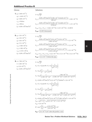 Section Two—Problem Workbook Solutions II Ch. 16–3
II
Copyright
©
by
Holt,
Rinehart
and
Winston.
All
rights
reserved.
2. q1 = 2.0 × 10−9
C
q2 = 3.0 × 10−9
C
q3 = 4.0 × 10−9
C
q4 = 5.5 × 10−9
C
r1,2 = 5.00 × 102
m
r1,3 = 1.00 × 103
m
r1,4 = 1.747 × 103
m
kC = 8.99 × 109
N•m2
/C2
3. w = 7.00 × 10−2
m
L = 2.48 × 10−1
m
q = 1.0 × 10−9
C
kC = 8.99 × 109
N•m2
/C2
F = kC 
q
r
1q
2
2

Fx = F1 + F2(cos q) = F1 + F2
 
Fx = kCq2

L
1
2
 + 
(w2 +
L
L2)3/2


Fx = kCq2

(2.48 × 1
1
0−1 m)2
 +

Fx = (8.99 × 109
N•m2
/C2
)(1.0 × 10−9
C)2
(30.8/m2
) = 2.8 × 10−7
N
Fy = F3 + F2(sin q) = F3 + F2
 
Fy = kCq2

w
1
2
 + 
(w2 +
w
L2)3/2


Fy = kCq2

(7.00 × 1
1
0−2 m)2
 +

Fy = (8.99 × 109
N•m2
/C2
)(1.0 × 10−9
C)2
(2.00 × 102
/m2
) = 1.8 × 10−6
N
Fnet =

F
x
2
 +
 F
y
2
 =

(2
.8
 ×
 1
0−
7
N
)2
 +
 (
1.
8
×
 1
0−
6
N
)2

Fnet = 1.8 × 10−6
N
q⬘ = tan−1

F
F
x
y

= tan−1

1
2
.
.
8
8
×
×
1
1
0
0
−
−
6
7
N
N

= 81°
Fnet = 1.8 × 10−6
N, 81° above the positive x-axis
7.00 × 10−2 m

[(7.00 × 10−2 m)2 + (2.48 × 10−1 m)2]3/2
w


w
2
+
 L
2

2.48 × 10−1 m

[(7.00 × 10−2 m)2 + (2.48 × 10−1 m)2]3/2
L


w
2
+
 L
2

1. q1 = 2.80 × 10−3
C
q2 = −6.40 × 10−3
C
q3 = 4.80 × 10−2
C
r1,3 = 9740 m
r1,2 = 892 m
kC = 8.99 × 109
N•m2
/C2
F = kC 
q
r
1q
2
2

F1,2 = = 2.02 × 10−1
N
F1,3 = = 1.27 × 10−2
N
F1,tot = F1,2 + F1,3 = −(2.02 × 10−1
N) + (1.27 × 10−2
N) = −0.189 N
F1,tot = 0.189 N downward
(8.99 × 109
N•m2
/C2
)(2.80 × 10−3
C)(4.80 × 10−2
C)

(9740 m)2
(8.99 × 109
N•m2
/C2
)(2.80 × 10−3
C)(6.40 × 10−3
C)

(892 m)2
Additional Practice B
Givens Solutions
F = kC 
q
r
1q
2
2

F1,2 = = 2.2 × 10−13
N
F1,3 = = 7.2 × 10−14
N
F1,4 = = 3.2 × 10−14
N
F1,tot = F1,2 + F1,3 + F1,4 = (2.2 × 10−13
N) + (7.2 × 10−14
N) + (3.2 × 10−14
N)
F1,tot = 3.2 × 10−13
N down the rope
(8.99 × 109
N•m2
/C2
)(2.0 × 10−9
C)(5.5 × 10−9
C)

(1.747 × 103 m)2
(8.99 × 109
N•m2
/C2
)(2.0 × 10−9
C)(4.0 × 10−9
C)

(1.00 × 103 m)2
(8.99 × 109
N•m2
/C2
)(2.0 × 10−9
C)(3.0 × 10−9
C)

(5.00 × 102 m)2
 