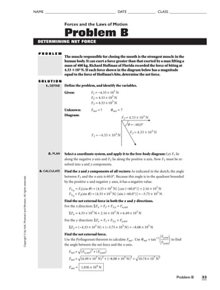 Copyright
©
by
Holt,
Rinehart
and
Winston.
All
rights
reserved.
Problem B 33
NAME ______________________________________ DATE _______________ CLASS ____________________
Forces and the Laws of Motion
Problem B
DETERMINING NET FORCE
P R O B L E M
The muscle responsible for closing the mouth is the strongest muscle in the
human body.It can exert a force greater than that exerted by a man lifting a
mass of 400 kg.Richard Hoffman of Florida recorded the force of biting at
4.33 103 N.If each force shown in the diagram below has a magnitude
equal to the force of Hoffman’s bite,determine the net force.
S O L U T I O N
Define the problem, and identify the variables.
Given: F1 = −4.33 × 103
N
F2 = 4.33 × 103
N
F3 = 4.33 × 103
N
Unknown: Fnet = ? qnet = ?
Diagram:
q = –60.0°
F1 = –4.33 × 103 N
F2 = 4.33 × 103 N
F3 = 4.33 × 103 N
Select a coordinate system, and apply it to the free-body diagram: Let F1 lie
along the negative y-axis and F2 lie along the positive x-axis. Now F3 must be re-
solved into x and y components.
Find the x and y components of all vectors: As indicated in the sketch, the angle
between F3 and the x-axis is 60.0°. Because this angle is in the quadrant bounded
by the positive x and negative y axes, it has a negative value.
F3,x
= F3(cos q) = (4.33 × 103
N) [cos (−60.0°)] = 2.16 × 103
N
F3,y
= F3(sin q) = (4.33 × 103
N) [sin (−60.0°)] = −3.75 × 103
N
Find the net external force in both the x and y directions.
For the x direction: ΣFx = F2 + F3,x = Fx,net
ΣFx = 4.33 × 103
N + 2.16 × 103
N = 6.49 × 103
N
For the y direction: ΣFy = F1 + F3,y = Fy,net
ΣFy = (−4.33 × 103
N) + (−3.75 × 103
N) = −8.08 × 103
N
Find the net external force.
Use the Pythagorean theorem to calculate Fnet. Use qnet = tan−1

F
F
x
y,
,
n
n
e
e
t
t

 to find
the angle between the net force and the x-axis.
Fnet =

(F
x,
ne
t)
2
+
 (
F
y,n
et
)

Fnet =

(6
.4
9
×
 1
03
 N
)2
 +
 (
−
8.
08
 ×
 1
03
 N
)2
 =

10
.7
4
×
 1
07
 N
2

Fnet = 1.036 × 104
N
1. DEFINE
2. PLAN
3. CALCULATE
 