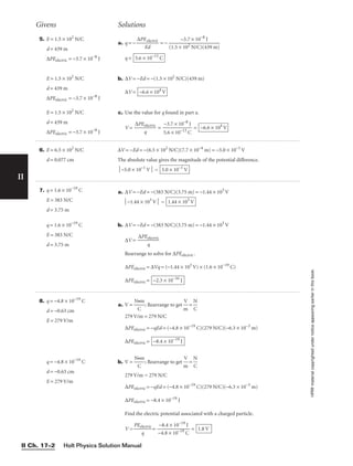Holt Physics Solution Manual
II Ch. 17–2
II
HRW
material
copyrighted
under
notice
appearing
earlier
in
this
book.
5. E = 1.5 × 102
N/C
d = 439 m
∆PEelectric = −3.7 × 10−8
J
E = 1.5 × 102
N/C
d = 439 m
∆PEelectric = −3.7 × 10−8
J
E = 1.5 × 102
N/C
d = 439 m
∆PEelectric = −3.7 × 10−8
J
a. q = − 
∆PE
E
e
d
lectric
 = −
q =
b. ∆V = −Ed = −(1.5 × 102
N/C)(439 m)
∆V =
c. Use the value for q found in part a.
V = 
∆PE
q
electric
 = 
5
−
.
3
6
.7
×
×
10
1
−
0
1
−
3
8
C
J
 = −6.6 × 104
V
−6.6 × 104
V
5.6 × 10−13
C
–3.7 × 10−8
J

(1.5 × 102
N/C)(439 m)
Givens Solutions
6. E = 6.5 × 102
N/C
d = 0.077 cm
∆V = −Ed = −(6.5 × 102
N/C)(7.7 × 10−4
m) = −5.0 × 10−1
V
The absolute value gives the magnitude of the potential difference.
−5.0 × 10−1
V = 5.0 × 10−1
V
7. q = 1.6 × 10−19
C
E = 383 N/C
d = 3.75 m
q = 1.6 × 10−19
C
E = 383 N/C
d = 3.75 m
a. ∆V = −Ed = −(383 N/C)(3.75 m) = −1.44 × 103
V
−1.44 × 103
V =
b. ∆V = −Ed = −(383 N/C)(3.75 m) = −1.44 × 103
V
∆V = 
∆PE
q
electric

Rearrange to solve for ∆PEelectric .
∆PEelectric = ∆Vq = (−1.44 × 103
V) × (1.6 × 10−19
C)
∆PEelectric = −2.3 × 10−16
J
1.44 × 103
V
8. q = −4.8 × 10−19
C
d = −0.63 cm
E = 279 V/m
q = −4.8 × 10−19
C
d = −0.63 cm
E = 279 V/m
a. V = 

N
C
•m
; Rearrange to get 
m
V
 = 
N
C

279 V/m = 279 N/C
∆PEelectric = −qEd = (−4.8 × 10−19
C)(279 N/C)(−6.3 × 10−3
m)
∆PEelectric =
b. V = 
N
C
•m
; Rearrange to get 
m
V
 = 
N
C

279 V/m = 279 N/C
∆PEelectric = −qEd = (−4.8 × 10−19
C)(279 N/C)(−6.3 × 10−3
m)
∆PEelectric = −8.4 × 10−19
J
Find the electric potential associated with a charged particle.
V = 
PEe
q
lectric
 = 
−
−
4
8
.
.
8
4
×
×
1
1
0
0
−
−
1
1
9
9
C
J
 = 1.8 V
−8.4 × 10−19
J
 