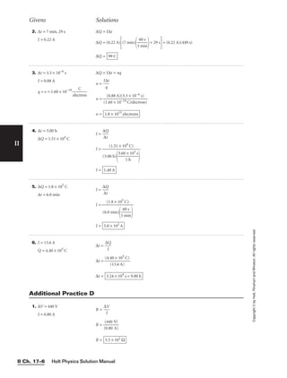 Holt Physics Solution Manual
II Ch. 17–6
II
Copyright
©
by
Holt,
Rinehart
and
Winston.
All
rights
reserved.
2. ∆t = 7 min, 29 s
I = 0.22 A
∆Q = I∆t
∆Q = (0.22 A)
(7 min)

1
6
m
0
i
s
n

+ 29 s
= (0.22 A)(449 s)
∆Q = 99 C
3. ∆t = 3.3 × 10−6
s
I = 0.88 A
q = e = 1.60 × 10−19

elec
C
tron

∆Q = I∆t = nq
n = 
I∆
q
t

n =
n = 1.8 × 1013
electrons
(0.88 A)(3.3 × 10−6 s)

(1.60 × 10−19 C/electron)
4. ∆t = 3.00 h
∆Q = 1.51 × 104
C
I = 
∆
∆
Q
t

I =
I = 1.40 A
(1.51 × 104
C)

(3.00 h)

3.60
1
×
h
103 s


5. ∆Q = 1.8 × 105
C
∆t = 6.0 min
I = 
∆
∆
Q
t

I =
I = 5.0 × 102
A
(1.8 × 105
C)

(6.0 min)

1
6
m
0
i
s
n


Givens Solutions
6. I = 13.6 A
Q = 4.40 × 105
C
∆t = 
∆
I
Q

∆t = 
(4.4
(1
0
3
×
.6
1
A
05
)
C)

∆t = 3.24 × 104
s = 9.00 h
1. ∆V = 440 V
I = 0.80 A
R = 
∆
I
V

R = 
(
(
0
4
.
4
8
0
0
V
A
)
)

R = 5.5 × 102
Ω
Additional Practice D
 