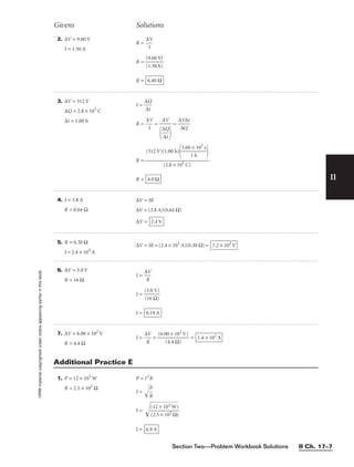 Section Two—Problem Workbook Solutions II Ch. 17–7
II
Givens Solutions
HRW
material
copyrighted
under
notice
appearing
earlier
in
this
book. 2. ∆V = 9.60 V
I = 1.50 A
R = 
∆
I
V

R = 
(
(
9
1
.
.
6
5
0
0
V
A)
)

R = 6.40 Ω
3. ∆V = 312 V
∆Q = 2.8 × 105
C
∆t = 1.00 h
I = 
∆
∆
Q
t

R = 
∆
I
V
 = = 
∆
∆
V
Q
∆t

R =
R = 4.0 Ω
(312 V)(1.00 h)

3.60
1
×
h
103
s



(2.8 × 105 C)
∆V


∆
∆
Q
t


4. I = 3.8 A
R = 0.64 Ω
∆V = IR
∆V = (3.8 A)(0.64 Ω)
∆V = 2.4 V
5. R = 0.30 Ω
I = 2.4 × 103
A
∆V = IR = (2.4 × 103
A)(0.30 Ω) = 7.2 × 102
V
6. ∆V = 3.0 V
R = 16 Ω
I = 
∆
R
V

I = 
(
(
3
1
.
6
0
Ω
V
)
)

I = 0.19 A
7. ∆V = 6.00 × 102
V
R = 4.4 Ω
I = 
∆
R
V
 = = 1.4 × 102
A
(6.00 × 102
V)

(4.4 Ω)
1. P = 12 × 103
W
R = 2.5 × 102
Ω
P = I2
R
I = 
R
P


I = 
(
(
2
1
.
2
5
×
×
1
1
0
0
3
2
W
Ω
)
)


I = 6.9 A
Additional Practice E
 