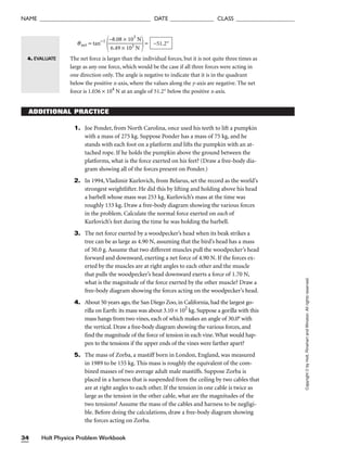Holt Physics Problem Workbook
34
NAME ______________________________________ DATE _______________ CLASS ____________________
Copyright
©
by
Holt,
Rinehart
and
Winston.
All
rights
reserved.
ADDITIONAL PRACTICE
1. Joe Ponder, from North Carolina, once used his teeth to lift a pumpkin
with a mass of 275 kg. Suppose Ponder has a mass of 75 kg, and he
stands with each foot on a platform and lifts the pumpkin with an at-
tached rope. If he holds the pumpkin above the ground between the
platforms, what is the force exerted on his feet? (Draw a free-body dia-
gram showing all of the forces present on Ponder.)
2. In 1994, Vladimir Kurlovich, from Belarus, set the record as the world’s
strongest weightlifter. He did this by lifting and holding above his head
a barbell whose mass was 253 kg. Kurlovich’s mass at the time was
roughly 133 kg. Draw a free-body diagram showing the various forces
in the problem. Calculate the normal force exerted on each of
Kurlovich’s feet during the time he was holding the barbell.
3. The net force exerted by a woodpecker’s head when its beak strikes a
tree can be as large as 4.90 N, assuming that the bird’s head has a mass
of 50.0 g. Assume that two different muscles pull the woodpecker’s head
forward and downward, exerting a net force of 4.90 N. If the forces ex-
erted by the muscles are at right angles to each other and the muscle
that pulls the woodpecker’s head downward exerts a force of 1.70 N,
what is the magnitude of the force exerted by the other muscle? Draw a
free-body diagram showing the forces acting on the woodpecker’s head.
4. About 50 years ago, the San Diego Zoo, in California, had the largest go-
rilla on Earth: its mass was about 3.10 × 102
kg. Suppose a gorilla with this
mass hangs from two vines, each of which makes an angle of 30.0° with
the vertical. Draw a free-body diagram showing the various forces, and
find the magnitude of the force of tension in each vine.What would hap-
pen to the tensions if the upper ends of the vines were farther apart?
5. The mass of Zorba, a mastiff born in London, England, was measured
in 1989 to be 155 kg. This mass is roughly the equivalent of the com-
bined masses of two average adult male mastiffs. Suppose Zorba is
placed in a harness that is suspended from the ceiling by two cables that
are at right angles to each other. If the tension in one cable is twice as
large as the tension in the other cable, what are the magnitudes of the
two tensions? Assume the mass of the cables and harness to be negligi-
ble. Before doing the calculations, draw a free-body diagram showing
the forces acting on Zorba.
qnet = tan−1

−
6
8
.4
.0
9
8
×
×
1
1
0
0
3
3
N
N

=
The net force is larger than the individual forces, but it is not quite three times as
large as any one force, which would be the case if all three forces were acting in
one direction only. The angle is negative to indicate that it is in the quadrant
below the positive x-axis, where the values along the y-axis are negative. The net
force is 1.036 × 104
N at an angle of 51.2° below the positive x-axis.
−51.2°
4. EVALUATE
 