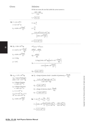 Holt Physics Solution Manual
II Ch. 17–10
II
Copyright
©
by
Holt,
Rinehart
and
Winston.
All
rights
reserved.
3. V = 1.0 × 106
V
r = 12 × 10−2
m
kC = 8.99 × 109

N
C
•m
2
2

V = kC 
q
r

q = 
V
kC
r

q =
q = 1.3 × 10−5
C
(1.0 × 106
V)(12 × 10−2
m)

8.99 × 109

N
C
•m
2
2


4. ME = 5.98 × 1024
kg
G = 6.673 × 10−11

N
k
•
g
m
2
2

kC = 8.99 × 109

N
C
•m
2
2

m = 1.0 kg
q = 1.0 C
mVgravity = qVelectric

mM
r
EG
 = 
qQ
r
EkC

QE = 
m
q
M
kC
EG

QE =
QE = 4.44 × 104
C
(1.0 kg)(5.98 × 1024
kg)
6.673 × 10−11

N
k
•
g
m
2
2



(1.0 C)
8.99 × 109

N
C
•m
2
2


Givens Solutions
Of the two roots, the one that yields the correct answer is
r2 = 
(652
11
−
.9
460)
 m
r2 = 16.1 m
5. msun = 1.97 × 1030
kg
mH = mass of hydrogen
atom = 1.67 × 10−27 kg
q1 = charge of proton
= +1.60 × 10−19
C
q2 = charge of electron
= −1.60 × 10−19 C
r1 = 1.1 × 1011
m
r2 = 1.5 × 1011
m − 1.1 ×
1011
m = 4.0 × 1010
m
kC = 8.99 × 109

N
C
•m
2
2

a. Q+ = charge of proton cloud = (number of protons)q1 = 
m
m
su
H
nq1

Q+ =
Q+ =
Q− = charge of electron cloud = 
m
m
sun
H
q2

Q− =
b. V = kC 
q
r
 = kC 
Q
r1
+
 + 
Q
r2
−


V =
8.99 × 109

N
C
•m
2
2


1
1
.
.
8
1
9
×
×
1
1
0
0
1
3
1
8
m
C
 − 
1
4
.
.
8
0
9
×
×
1
1
0
0
1
3
0
8
m
C


V = −2.7 × 1037
V
−1.89 × 1038
C
1.89 × 1038
C
(1.97 × 1030
kg)(1.60 × 10−19
C)

(1.67 × 10−27 kg)
 