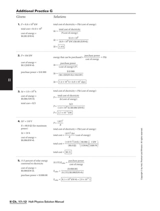 4. ∆V = 110 V
R = 80.0 Ω (for maximum
power)
∆t = 24 h
cost of energy =
$0.086/kW•h
P = 
(∆
R
V)2

total cost of electricity = P∆t(cost of energy)
total cost = 
(∆V
R
)2
(∆t)
 (cost of energy)
total cost = 
(11
(
0
8
V
0.
)
0
2
(
Ω
2
)
4 h)


1
$0
k
.
W
08
•
6
h


1
1
00
k
0
W
W


total cost = $0.31
5. 15.5 percent of solar energy
converted to electricity
cost of energy =
$0.080/kW•h
purchase power = $1000.00
(0.155)Esolar = 
p
c
u
o
r
s
c
t
h
o
a
f
se
en
p
e
o
r
w
gy
er

Esolar =
Esolar = 8.1 × 104
kW•h = 2.9 × 1011
J
($1000.00)

(0.155)($0.080/kW•h)
Holt Physics Solution Manual
II Ch. 17–12
II
Copyright
©
by
Holt,
Rinehart
and
Winston.
All
rights
reserved.
1. P = 8.8 × 106
kW
total cost = $1.0 × 106
cost of energy =
$0.081/kW•h
total cost of electricity = P∆t(cost of energy)
∆t =
∆t =
∆t = 1.4 h
$1.0 × 106

(8.8 × 106
kW)($0.081/kW•h)
total cost of electricity

P(cost of energy)
2. P = 104 kW
cost of energy =
$0.120/kW•h
purchase power = $18 000
energy that can be purchased = 
p
c
u
o
r
s
c
t
h
o
a
f
se
en
p
e
o
r
w
gy
er
 = P∆t
∆t = 
(c
p
o
u
st
rc
o
h
f
a
e
s
n
e
e
p
rg
o
y
w
)
e
(
r
P)

∆t =
∆t = 1.4 × 103
h = 6.0 × 101
days
$18 000

($0.120/kW•h)(104 kW)
3. ∆t = 1.0 × 104
h
cost of energy =
$0.086/kW•h
total cost = $23
total cost of electricity = P∆t(cost of energy)
P =
P =
P = 2.7 × 10−2
kW
$23

(1.0 × 104
h)($0.086 kW•h)
total cost of electricity

∆t(cost of energy)
Givens Solutions
Additional Practice G
 