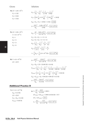 Holt Physics Solutions Manual
II Ch. 18–4
II
4. ∆V = 1.00 × 103
V
R1 = 1.5 Ω
R2 = 3.0 Ω
R3 = 1.0 Ω
R12 =

R
1
1
 + 
R
1
2


−1
=

1.5
1
Ω
 + 
3.0
1
Ω


−1
R12 =
0.67 
Ω
1
 + 0.33 
Ω
1


−1
=
1.00 
Ω
1


−1
= 1.00 Ω
Req = R12 + R3 = 1.00 Ω + 1.0 Ω =
P = 
(∆
R
V
eq
)2
 = 
(1.00
2
×
.0
1
Ω
03
V)2
 = 5.0 × 105
W
2.0 Ω
Givens Solutions
Copyright
©
by
Holt,
Rinehart
and
Winston.
All
rights
reserved.
5. ∆V = 2.00 × 103
V
I = 1.0 × 10−8
A
R1 = r
R2 = 3r
R3 = 2r
R4 = 4r
Req = 
∆
I
V
 = 
2
1
.
.
0
0
0
×
×
1
1
0
0
−
3
8 A
V
 =
R12 = R1 + R2 = r + 3r = 4r
R34 = R3 + R4 = 2r + 4r = 6r
Req =

R
1
12
 + 
R
1
34


−1
=

4
1
r
 + 
6
1
r


−1
Req =

3
1
+
2r
2


−1
=

1
5
2r


−1
= 
1
5
2
r
r = 
1
5
2
Req = 
1
5
2
(2.0 × 1011
Ω) = 8.3 × 1010
Ω
2.0 × 1011
Ω
1. R = 8.1 × 10−2
Ω
Req = 0.123 Ω
∆V = 220 V
R12 = R45 = 0.16 Ω
R12345 = 0.042 Ω
a. I = 
R
∆
e
V
q
 = 
0
2
.1
2
2
0
3
V
Ω
 = 1800 A
∆V12345 = IR12345 = (1800 A)(0.042 Ω) = 76 V
∆V3 = ∆V12345 =
I3 = 
∆
R
V
3
3
 = 
8.1 ×
76
10
V
−2 Ω
 = 9.4 × 102
A
76 V
Additional Practice D
6. P = 6.0 × 105
W
∆V = 220 V
R = 
(∆
P
V)2
 = 
6.
(
0
22
×
0
1
V
05
)2
W
 =
R12 = R45 = 2R = 2(0.081 Ω) = 0.16 Ω
R12345 =

R
1
12
 + 
R
1
3
 + 
R
1
45


−1
=

0.1
1
6 Ω
 + 
0.08
1
1 Ω
 + 
0.1
1
6 Ω


−1
R12345 =
6.2 
Ω
1
 + 12 
Ω
1
 + 6.2 
Ω
1


−1
=
24 
Ω
1


−1
= 0.042 Ω
Req = R12345 + R6 = 0.042 Ω + 0.081 Ω = 0.123 Ω
P = 
(∆
R
V
eq
)2
 = 
(
0
2
.
2
1
0
23
V
Ω
)2
 = 3.9 × 105
W
8.1 × 10−2
Ω
 