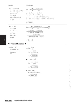II
Copyright
©
Holt,
Rinehart
and
Winston.
All
rights
reserved.
Holt Physics Solution Manual
II Ch. 20–2
5. Bi = 8.0 × 10−15
T
Bf = 10 Bi = 8.0 × 10−14
T
∆t = 3.0 × 10−2
s
A = 1.00 m2
emf = −1.92 × 10−11
V
q = 0.0°
emf = −N =
N = =
N =
N = 8 turns
−(−1.92 × 10−11
V)(3.0 × 10−2
s)

(1.00 m2)(cos 0.0°)[(8.0 × 10−14 T) − (8.0 × 10−15 T)]
−(emf)(∆t)

A cos q(Bf − Bi)
−(emf)(∆t)

A cos q ∆B
−N∆[AB cos q]

∆t
∆ΦM

∆t
6. Bi = 0.50 T
Bf = 0.00 T
N = 880 turns
∆t = 12 s
emf = 147 V
q = 0.0°
emf = −N = = −NA cos q 
∆
∆
B
t

A = =
A =
A = 4.0 m2
−(147 V)(12 s)

(880)(cos 0.0°)(0.00 T − 0.50 T)
−(emf)(∆t)

N cos q (Bf − Bi)
−(emf)(∆t)

N cos q ∆B
−N∆[AB cos q]

∆t
ΦM

∆t
Givens Solutions
1. ∆Vrms = 120 V
R = 6.0 × 10−2
Ω
= 0.707
1


2

a. Irms = 
∆V
R
rms

Irms = 
(6.0
(1
×
2
1
0
0
V
−2
)
Ω)

Irms =
b. Imax = (Irms)

2

Imax = 
(2.0
(0
×
.7
1
0
0
7
3
)
A)

Imax =
c. P = (Irms)(∆Vrms)
P = (2.0 × 103
A)(120 V)
P = 2.4 × 105
W
2.8 × 103
A
2.0 × 103
A
Additional Practice B
 