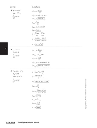 Holt Physics Solution Manual
II Ch. 20–4
II
Copyright
©
Holt,
Rinehart
and
Winston.
All
rights
reserved.
R = 
∆
I
V
m
m
ax
ax
 = 
∆
I
V
rm
rm
s
s

R = 
(
(
0
3
.
2
8
0
0
V
A
)
)
 = 
(
(
0
2
.
3
5
0
7
V
A
)
)

R = 4.0 × 102
Ω
Givens Solutions
6. Imax = 75 A
R = 480 Ω
= 0.707
1


2

∆Vrms = 
∆V
m
2

ax

∆Vmax = (Imax)(R)
∆Vrms = 
Im

a
2

xR

∆Vrms = (75 A)(480 Ω)(0.707)
∆Vrms = 2.5 × 104
V = 25 kV
7. Ptot = 6.2 × 107
W
Ptot = 24 P
R = 1.2 × 105
Ω
= 0.707
1


2

P = (Irms)2
R = 
P
2
t
4
ot

P = 
6.2 ×
2
1
4
07
W

P =
Irms = 
R
P


Irms = 
(
(
2
1
.
.
6
2
×
×
1
1
0
0
6
5
W
Ω
)
)


Irms =
Imax =

2
 Irms
Imax = 
0
4
.
.
7
7
0
A
7

Imax = 6.6 A
4.7 A
2.6 × 106
W = 2.6 MW
5. ∆Vmax = 320 V
Imax = 0.80 A
= 0.707
1


2

∆Vrms = 
∆V
m
2

ax

∆Vrms = (320 V)(0.707)
∆Vrms =
Irms = 
I

ma
2

x

Irms = (0.80 A)(0.707)
Irms = 0.57 A
2.3 × 102
V
 