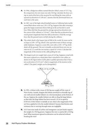 Holt Physics Problem Workbook
36
NAME ______________________________________ DATE _______________ CLASS ____________________
4. In 1994, a Bulgarian athlete named Minchev lifted a mass of 157.5 kg.
By comparison, his own mass was only 54.0 kg. Calculate the force act-
ing on each of his feet at the moment he was lifting the mass with an
upward acceleration of 1.00 m/s2
. Assume that the downward force on
each foot is the same.
5. In 1967, one of the high school football teams in California had a tackle
named Bob whose mass was 2.20 × 102
kg. Suppose that after winning a
game the happy teammates throw Bob up in the air but fail to catch
him. When Bob hits the ground, his average upward acceleration over
the course of the collision is 75.0 m/s2
. (Note that this acceleration has a
much greater magnitude than free-fall acceleration.) Find the average
force that the ground exerts on Bob during the collision.
6. The whale shark is the largest type of fish in the world. Its mass can be
as large as 2.00 × 104
kg, which is the equivalent mass of three average
adult elephants. Suppose a crane lifts a net with a 2.00 × 104
kg whale
shark off the ground. The net is steadily accelerated from rest over an
interval of 2.5 s until the net reaches a speed of 1.0 m/s. Calculate the
magnitude of the tension in the cable pulling the net.
7. The largest toad ever caught had a mass of 2.65 kg. Suppose a toad with
this mass is placed on a metal plate that is attached to two cables, as
shown in the figure below. If the plate is pulled upward so that it has a
net acceleration of 2.55 m/s2
, what is magnitude of the tension in the
cables? (The plate’s weight can be disregarded.)
Copyright
©
by
Holt,
Rinehart
and
Winston.
All
rights
reserved.
q1
=45°
Fg =26 N
FT,1 FT,2
q2
=45°
8. In 1991, a lobster with a mass of 20.0 kg was caught off the coast of
Nova Scotia, Canada. Imagine this lobster involved in a friendly tug of
war with several smaller lobsters on a horizontal plane at the bottom of
the sea. Suppose the smaller lobsters are able to drag the large lobster,
so that after the large lobster has been moved 1.55 m its speed is
0.550 m/s. If the lobster is initially at rest, what is the magnitude of the
net force applied to it by the smaller lobsters? Assume that friction and
resistance due to moving through water are negligible.
9. A 0.5 mm wire made of carbon and manganese can just barely support
the weight of a 70.0 kg person. Suppose this wire is used to lift a 45.0 kg
load. What maximum upward acceleration can be achieved without
breaking the wire?
 