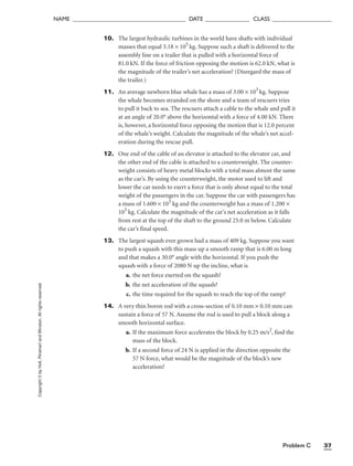Problem C 37
NAME ______________________________________ DATE _______________ CLASS ____________________
10. The largest hydraulic turbines in the world have shafts with individual
masses that equal 3.18 × 105
kg. Suppose such a shaft is delivered to the
assembly line on a trailer that is pulled with a horizontal force of
81.0 kN. If the force of friction opposing the motion is 62.0 kN, what is
the magnitude of the trailer’s net acceleration? (Disregard the mass of
the trailer.)
11. An average newborn blue whale has a mass of 3.00 × 103
kg. Suppose
the whale becomes stranded on the shore and a team of rescuers tries
to pull it back to sea. The rescuers attach a cable to the whale and pull it
at an angle of 20.0° above the horizontal with a force of 4.00 kN. There
is, however, a horizontal force opposing the motion that is 12.0 percent
of the whale’s weight. Calculate the magnitude of the whale’s net accel-
eration during the rescue pull.
12. One end of the cable of an elevator is attached to the elevator car, and
the other end of the cable is attached to a counterweight. The counter-
weight consists of heavy metal blocks with a total mass almost the same
as the car’s. By using the counterweight, the motor used to lift and
lower the car needs to exert a force that is only about equal to the total
weight of the passengers in the car. Suppose the car with passengers has
a mass of 1.600 × 103
kg and the counterweight has a mass of 1.200 ×
103
kg. Calculate the magnitude of the car’s net acceleration as it falls
from rest at the top of the shaft to the ground 25.0 m below. Calculate
the car’s final speed.
13. The largest squash ever grown had a mass of 409 kg. Suppose you want
to push a squash with this mass up a smooth ramp that is 6.00 m long
and that makes a 30.0° angle with the horizontal. If you push the
squash with a force of 2080 N up the incline, what is
a. the net force exerted on the squash?
b. the net acceleration of the squash?
c. the time required for the squash to reach the top of the ramp?
14. A very thin boron rod with a cross-section of 0.10 mm × 0.10 mm can
sustain a force of 57 N. Assume the rod is used to pull a block along a
smooth horizontal surface.
a. If the maximum force accelerates the block by 0.25 m/s2
, find the
mass of the block.
b. If a second force of 24 N is applied in the direction opposite the
57 N force, what would be the magnitude of the block’s new
acceleration?
Copyright
©
by
Holt,
Rinehart
and
Winston.
All
rights
reserved.
 