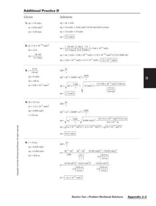 II
Additional Practice D
Givens Solutions
Copyright
©
by
Holt,
Rinehart
and
Winston.
All
rights
reserved.
1. wi = 5.0 rad/s
a = 0.60 rad/s2
∆t = 0.50 min
wf = wi + a∆t
wf = 5.0 rad/s + (0.60 rad/s2
)(0.50 min)(60.0 s/min)
wf = 5.0 rad/s + 18 rad/s
wf = 23 rad/s
2. a = 1.0 × 10−10
rad/s2
∆t = 12 h
wi = 
27
2
.
p
3
r
d
a
a
d
ys

wi =

27
2
.
p
3
r
d
a
a
d
ys


1
24
da
h
y


36
1
0
h
0 s

= 2.66 × 10−6
rad/s
wf = wi + a∆t = 2.66 × 10−6
rad/s + (1.0 × 10−10
rad/s2
)(12 h)(3600 s/h)
wf = 2.66 × 10−6
rad/s + 4.3 × 10−6
rad/s = 7.0 × 10−6
rad/s
3. r = 
2
4
p
3
r
m
ad

wi = 0 rad/s
∆s = 160 m
a = 5.00 × 10−2
rad/s2
∆q = 
∆
r
s

wf
2
= wi
2
+ 2a∆q = wi
2
+ 
2a
r
∆s

wf = w
i
2
+

2
a
r
∆
s

 =
(0 rad/s)2
+
wf = 1.5 rad/s
(2)(5.00 × 10−2
rad/s2
)(160 m)


2
4
p
3
r
m
ad


4. ∆s = 52.5 m
a = −3.2 × 10−5
rad/s2
wf = 0.080 rad/s
r = 8.0 cm
∆q = 
∆
r
s

wf
2
= wi
2
+ 2a∆q = wi
2
+ 
2a
r
∆s

wi = w
f
2
−

2
a
r
∆
s

= (0
.0
80
r
ad
/s
)2
−

wi =

6.
4
×
 1
0−
3
ra
d
2
/
s2
 +
 4
.2
 ×
 1
0−
2
ra
d
2
/
s2
 =

4.
8
×
 1
0−
2
ra
d
2
/
s2

wi = 0.22 rad/s
(2)(−3.2 × 10−5
rad/s2
)(52.5 m)

8.0 × 10−2
m
5. r = 3.0 m
wi = 0.820 rad/s
wf = 0.360 rad/s
∆s = 20.0 m
∆q = 
∆
r
s

a = 
wf
2
2
∆
−
q
wi
2
 = =
a = =
a = −4.1 × 10−2
rad/s2
−0.542 rad2
/s2

(2)

2
3
0
.
.
0
0
m
m


0.130 rad2
/s2
− 0.672 rad2
/s2

(2)

2
3
0
.
.
0
0
m
m


(0.360 rad/s)2
− (0.820 rad/s)2

(2)

2
3
0
.
.
0
0
m
m


wf
2
− wi
2

2

∆
r
s


Section Two—Problem Workbook Solutions Appendix J–3
 