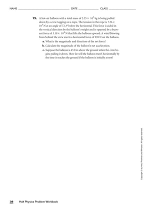 Holt Physics Problem Workbook
38
NAME ______________________________________ DATE _______________ CLASS ____________________
15. A hot-air balloon with a total mass of 2.55 × 103
kg is being pulled
down by a crew tugging on a rope. The tension in the rope is 7.56 ×
103
N at an angle of 72.3° below the horizontal. This force is aided in
the vertical direction by the balloon’s weight and is opposed by a buoy-
ant force of 3.10 × 104
N that lifts the balloon upward. A wind blowing
from behind the crew exerts a horizontal force of 920 N on the balloon.
a. What is the magnitude and direction of the net force?
b. Calculate the magnitude of the balloon’s net acceleration.
c. Suppose the balloon is 45.0 m above the ground when the crew be-
gins pulling it down. How far will the balloon travel horizontally by
the time it reaches the ground if the balloon is initially at rest?
Copyright
©
by
Holt,
Rinehart
and
Winston.
All
rights
reserved.
 