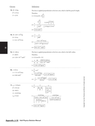 II
Copyright
©
by
Holt,
Rinehart
and
Winston.
All
rights
reserved.
3. M = 24 kg
l = 2.74 m
F = 1.8 N
The force is applied perpendicular to the lever arm, which is half the pencil’s length.
Therefore,
t = F d (sin q) = F
 
a = 
t
I
 = =
a = 0.16 rad/s2
(1.8 N)

2.7
2
4 m




1
1
2
 (24 kg)(2.74 m)2
F 
l
2



1
1
2
 M l 2
l

2
Givens Solutions
4. M = 4.07 × 105
kg
R = 5.0 m
t = 5.0 × 104
N•m
a = 
t
I
 =
a =
a = 9.8 × 10−3
rad/s2
(5.0 × 104
N•m)


1
2
(4.07 × 105 kg)(5.0 m)2
t


1
2
MR2
5. R = 2.00 m
F = 208 N
a = 3.20 × 10−2
rad/s2
The force is applied perpendicular to the lever arm, which is the ball’s radius.
Therefore,
t = F d (sin q) = F R
T = 
a
t
 = 
F
a
R
 =
I = 1.30 × 104
kg•m2
(208 N)(2.00 m)

3.20 × 10−2
rad/s2
6. r = 8.0 m
t = 7.3 × 103
N•m
a = 0.60 rad/s2
I = 
a
t
 = mr2
I = =
m = 
r
I
2
 = = 1.9 × 102
kg
1.2 × 104
kg•m2

(8.0 m)2
1.2 × 104
kg•m2
7.3 × 103
N•m

0.60 rad/s2
7. vt,i = 2.0 km/s
l = 15.0 cm
∆t = 80.0 s
t = −0.20 N•m
vt,f = 0 m/s
I = 
a
t
 = =
 
−0.20 N•m
I =
 
=
I = 6.0 × 10−4
kg•m2
0 m/s − 2.0 × 103
m/s


0.15
2
0 m

(80.0 s)
vt,f − vt,i


l
d
2
∆t
t


wf
∆
−
t
wi


t
−0.20 N•m

(0
−
.0
2
7
.0
5
×
m
1
)
0
(
3
80
m
.0
/s
s)


Holt Physics Solution Manual
Appendix J–10
 