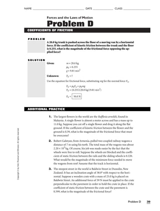 Problem D 39
NAME ______________________________________ DATE _______________ CLASS ____________________
Copyright
©
by
Holt,
Rinehart
and
Winston.
All
rights
reserved. Forces and the Laws of Motion
Problem D
COEFFICIENTS OF FRICTION
P R O B L E M
A 20.0 kg trunk is pushed across the floor of a moving van by a horizontal
force. If the coefficient of kinetic friction between the trunk and the floor
is 0.255, what is the magnitude of the frictional force opposing the ap-
plied force?
S O L U T I O N
Given: m = 20.0 kg
mk = 0.255
g = 9.81 m/s2
Unknown: Fk = ?
Use the equation for frictional force, substituting mg for the normal force Fn.
Fk = mkFn = mkmg
Fk = (0.255)(20.0 kg)(9.81 m/s2
)
Fk = 50.0 N
ADDITIONAL PRACTICE
1. The largest flowers in the world are the Rafflesia arnoldii, found in
Malaysia. A single flower is almost a meter across and has a mass up to
11.0 kg. Suppose you cut off a single flower and drag it along the flat
ground. If the coefficient of kinetic friction between the flower and the
ground is 0.39, what is the magnitude of the frictional force that must
be overcome?
2. Robert Galstyan, from Armenia, pulled two coupled railway wagons a
distance of 7 m using his teeth. The total mass of the wagons was about
2.20 × 105
kg. Of course, his job was made easier by the fact that the
wheels were free to roll. Suppose the wheels are blocked and the coeffi-
cient of static friction between the rails and the sliding wheels is 0.220.
What would be the magnitude of the minimum force needed to move
the wagons from rest? Assume that the track is horizontal.
3. The steepest street in the world is Baldwin Street in Dunedin, New
Zealand. It has an inclination angle of 38.0° with respect to the hori-
zontal. Suppose a wooden crate with a mass of 25.0 kg is placed on
Baldwin Street. An additional force of 59 N must be applied to the crate
perpendicular to the pavement in order to hold the crate in place. If the
coefficient of static friction between the crate and the pavement is
0.599, what is the magnitude of the frictional force?
 