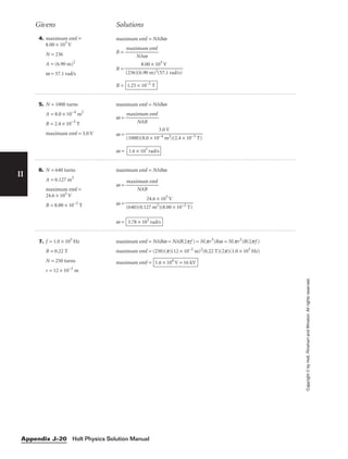 II
4. maximum emf =
8.00 × 103
V
N = 236
A = (6.90 m)2
w = 57.1 rad/s
maximum emf = NABw
B = 
maxi
N
m
A
u
w
m emf

B =
B = 1.25 × 10−2
T
8.00 × 103
V

(236)(6.90 m)2(57.1 rad/s)
Givens Solutions
Copyright
©
by
Holt,
Rinehart
and
Winston.
All
rights
reserved.
Holt Physics Solution Manual
Appendix J–20
5. N = 1000 turns
A = 8.0 × 10−4
m2
B = 2.4 × 10−3
T
maximum emf = 3.0 V
maximum emf = NABw
w = 
maxim
NA
um
B
emf

w =
w = 1.6 × 103
rad/s
3.0 V

(1000)(8.0 × 10−4 m2)(2.4 × 10−3 T)
6. N = 640 turns
A = 0.127 m2
maximum emf =
24.6 × 103
V
B = 8.00 × 10−2
T
maximum emf = NABw
w = 
maxim
NA
um
B
emf

w =
w = 3.78 × 103
rad/s
24.6 × 103
V

(640)(0.127 m2)(8.00 × 10−2 T)
7. f = 1.0 × 103
Hz
B = 0.22 T
N = 250 turns
r = 12 × 10−2
m
maximum emf = NABw = NAB(2pf ) = N(pr3
)Bw = N(pr2
)B(2pf )
maximum emf = (250)(p)(12 × 10−2
m)2
(0.22 T)(2p)(1.0 × 103
Hz)
maximum emf = 1.6 × 104
V = 16 kV
 