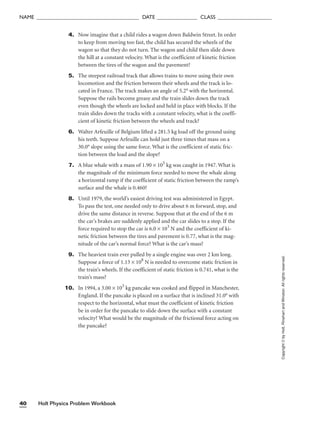 Holt Physics Problem Workbook
40
NAME ______________________________________ DATE _______________ CLASS ____________________
Copyright
©
by
Holt,
Rinehart
and
Winston.
All
rights
reserved.
4. Now imagine that a child rides a wagon down Baldwin Street. In order
to keep from moving too fast, the child has secured the wheels of the
wagon so that they do not turn. The wagon and child then slide down
the hill at a constant velocity. What is the coefficient of kinetic friction
between the tires of the wagon and the pavement?
5. The steepest railroad track that allows trains to move using their own
locomotion and the friction between their wheels and the track is lo-
cated in France. The track makes an angle of 5.2° with the horizontal.
Suppose the rails become greasy and the train slides down the track
even though the wheels are locked and held in place with blocks. If the
train slides down the tracks with a constant velocity, what is the coeffi-
cient of kinetic friction between the wheels and track?
6. Walter Arfeuille of Belgium lifted a 281.5 kg load off the ground using
his teeth. Suppose Arfeuille can hold just three times that mass on a
30.0° slope using the same force. What is the coefficient of static fric-
tion between the load and the slope?
7. A blue whale with a mass of 1.90 × 105
kg was caught in 1947. What is
the magnitude of the minimum force needed to move the whale along
a horizontal ramp if the coefficient of static friction between the ramp’s
surface and the whale is 0.460?
8. Until 1979, the world’s easiest driving test was administered in Egypt.
To pass the test, one needed only to drive about 6 m forward, stop, and
drive the same distance in reverse. Suppose that at the end of the 6 m
the car’s brakes are suddenly applied and the car slides to a stop. If the
force required to stop the car is 6.0 × 103
N and the coefficient of ki-
netic friction between the tires and pavement is 0.77, what is the mag-
nitude of the car’s normal force? What is the car’s mass?
9. The heaviest train ever pulled by a single engine was over 2 km long.
Suppose a force of 1.13 × 108
N is needed to overcome static friction in
the train’s wheels. If the coefficient of static friction is 0.741, what is the
train’s mass?
10. In 1994, a 3.00 × 103
kg pancake was cooked and flipped in Manchester,
England. If the pancake is placed on a surface that is inclined 31.0° with
respect to the horizontal, what must the coefficient of kinetic friction
be in order for the pancake to slide down the surface with a constant
velocity? What would be the magnitude of the frictional force acting on
the pancake?
 