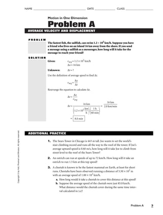 Copyright
©
by
Holt,
Rinehart
and
Winston.
All
rights
reserved.
Problem A 3
NAME ______________________________________ DATE _______________ CLASS ____________________
Motion in One Dimension
Problem A
AVERAGE VELOCITY AND DISPLACEMENT
P R O B L E M
The fastest fish, the sailfish, can swim 1.2 × 102
km/h. Suppose you have
a friend who lives on an island 16 km away from the shore. If you send
a message using a sailfish as a messenger, how long will it take for the
message to reach your friend?
S O L U T I O N
Given: vavg = 1.2 × 102
km/h
∆x = 16 km
Unknown: ∆t = ?
Use the definition of average speed to find ∆t.
vavg = 
∆
∆
x
t

Rearrange the equation to calculate ∆t.
∆t = 
v
∆
av
x
g

∆t = =
= 8.0 min

2.0
1
k
6
m
k
/
m
min

16 km

1.2 × 102

k
h
m


60
1
m
h
in


ADDITIONAL PRACTICE
1. The Sears Tower in Chicago is 443 m tall. Joe wants to set the world’s
stair climbing record and runs all the way to the roof of the tower. If Joe’s
average upward speed is 0.60 m/s, how long will it take Joe to climb from
street level to the roof of the Sears Tower?
2. An ostrich can run at speeds of up to 72 km/h. How long will it take an
ostrich to run 1.5 km at this top speed?
3. A cheetah is known to be the fastest mammal on Earth, at least for short
runs. Cheetahs have been observed running a distance of 5.50 × 102
m
with an average speed of 1.00 × 102
km/h.
a. How long would it take a cheetah to cover this distance at this speed?
b. Suppose the average speed of the cheetah were just 85.0 km/h.
What distance would the cheetah cover during the same time inter-
val calculated in (a)?
 