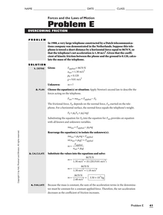 Problem E 41
NAME ______________________________________ DATE _______________ CLASS ____________________
Copyright
©
by
Holt,
Rinehart
and
Winston.
All
rights
reserved. Forces and the Laws of Motion
Problem E
OVERCOMING FRICTION
P R O B L E M
In 1988, a very large telephone constructed by a Dutch telecommunica-
tions company was demonstrated in the Netherlands. Suppose this tele-
phone is towed a short distance by a horizontal force equal to 8670 N, so
that the telephone’s net acceleration is 1.30 m/s2
. Given that the coeffi-
cient of kinetic friction between the phone and the ground is 0.120, calcu-
late the mass of the telephone.
S O L U T I O N
Given: Fapplied = 8670 N
anet = 1.30 m/s2
mk = 0.120
g = 9.81 m/s2
Unknown: m = ?
Choose the equation(s) or situation: Apply Newton’s second law to describe the
forces acting on the telephone.
Fnet = manet = Fapplied − Fk
The frictional force, Fk, depends on the normal force, Fn, exerted on the tele-
phone. For a horizontal surface, the normal force equals the telephone’s weight.
Fk = mkFn = mk(mg)
Substituting the equation for Fk into the equation for Fnet provides an equation
with all known and unknown variables.
manet = Fapplied − mkmg
Rearrange the equation(s) to isolate the unknown(s):
manet + mkmg = Fapplied
m(anet + mkg) = Fapplied
m = 
an
F
e
a
t
p
+
pli
m
ed
kg

Substitute the values into the equations and solve:
m =
m =
m = =
Because the mass is constant, the sum of the acceleration terms in the denomina-
tor must be constant for a constant applied force. Therefore, the net acceleration
decreases as the coefficient of friction increases.
3.50 × 103
kg
8670 N

2.48 m/s2
8670 N

1.30 m/s2
+ 1.18 m/s2
8670 N

1.30 m/s2
+ (0.120)(9.81 m/s2
)
1. DEFINE
2. PLAN
3. CALCULATE
4. EVALUATE
 