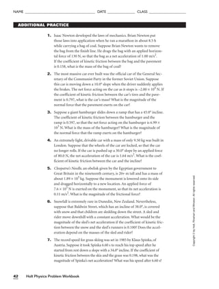 Holt Physics Problem Workbook
42
NAME ______________________________________ DATE _______________ CLASS ____________________
Copyright
©
by
Holt,
Rinehart
and
Winston.
All
rights
reserved.
1. Isaac Newton developed the laws of mechanics. Brian Newton put
those laws into application when he ran a marathon in about 8.5 h
while carrying a bag of coal. Suppose Brian Newton wants to remove
the bag from the finish line. He drags the bag with an applied horizon-
tal force of 130 N, so that the bag as a net acceleration of 1.00 m/s2
.
If the coefficient of kinetic friction between the bag and the pavement
is 0.158, what is the mass of the bag of coal?
2. The most massive car ever built was the official car of the General Sec-
retary of the Communist Party in the former Soviet Union. Suppose
this car is moving down a 10.0° slope when the driver suddenly applies
the brakes. The net force acting on the car as it stops is –2.00 × 104
N. If
the coefficient of kinetic friction between the car’s tires and the pave-
ment is 0.797, what is the car’s mass? What is the magnitude of the
normal force that the pavement exerts on the car?
3. Suppose a giant hamburger slides down a ramp that has a 45.0° incline.
The coefficient of kinetic friction between the hamburger and the
ramp is 0.597, so that the net force acting on the hamburger is 6.99 ×
103
N. What is the mass of the hamburger? What is the magnitude of
the normal force that the ramp exerts on the hamburger?
4. An extremely light, drivable car with a mass of only 9.50 kg was built in
London. Suppose that the wheels of the car are locked, so that the car
no longer rolls. If the car is pushed up a 30.0° slope by an applied force
of 80.0 N, the net acceleration of the car is 1.64 m/s2
. What is the coef-
ficient of kinetic friction between the car and the incline?
5. Cleopatra’s Needle, an obelisk given by the Egyptian government to
Great Britain in the nineteenth century, is 20+ m tall and has a mass of
about 1.89 × 105
kg. Suppose the monument is lowered onto its side
and dragged horizontally to a new location. An applied force of
7.6 × 105
N is exerted on the monument, so that its net acceleration is
0.11 m/s2
. What is the magnitude of the frictional force?
6. Snowfall is extremely rare in Dunedin, New Zealand. Nevertheless,
suppose that Baldwin Street, which has an incline of 38.0°, is covered
with snow and that children are sledding down the street. A sled and
rider move downhill with a constant acceleration. What would be the
magnitude of the sled’s net acceleration if the coefficient of kinetic fric-
tion between the snow and the sled’s runners is 0.100? Does the accel-
eration depend on the masses of the sled and rider?
7. The record speed for grass skiing was set in 1985 by Klaus Spinka, of
Austria. Suppose it took Spinka 6.60 s to reach his top speed after he
started from rest down a slope with a 34.0° incline. If the coefficient of
kinetic friction between the skis and the grass was 0.198, what was the
magnitude of Spinka’s net acceleration? What was his speed after 6.60 s?
ADDITIONAL PRACTICE
 
