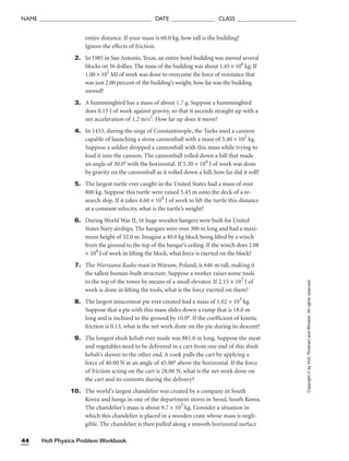Holt Physics Problem Workbook
44
NAME ______________________________________ DATE _______________ CLASS ____________________
entire distance. If your mass is 60.0 kg, how tall is the building?
Ignore the effects of friction.
2. In 1985 in San Antonio, Texas, an entire hotel building was moved several
blocks on 36 dollies. The mass of the building was about 1.45 × 106
kg. If
1.00 × 102
MJ of work was done to overcome the force of resistance that
was just 2.00 percent of the building’s weight, how far was the building
moved?
3. A hummingbird has a mass of about 1.7 g. Suppose a hummingbird
does 0.15 J of work against gravity, so that it ascends straight up with a
net acceleration of 1.2 m/s2
. How far up does it move?
4. In 1453, during the siege of Constantinople, the Turks used a cannon
capable of launching a stone cannonball with a mass of 5.40 × 102
kg.
Suppose a soldier dropped a cannonball with this mass while trying to
load it into the cannon. The cannonball rolled down a hill that made
an angle of 30.0° with the horizontal. If 5.30 × 104
J of work was done
by gravity on the cannonball as it rolled down a hill, how far did it roll?
5. The largest turtle ever caught in the United States had a mass of over
800 kg. Suppose this turtle were raised 5.45 m onto the deck of a re-
search ship. If it takes 4.60 × 104
J of work to lift the turtle this distance
at a constant velocity, what is the turtle’s weight?
6. During World War II, 16 huge wooden hangers were built for United
States Navy airships. The hangars were over 300 m long and had a maxi-
mum height of 52.0 m. Imagine a 40.0 kg block being lifted by a winch
from the ground to the top of the hangar’s ceiling. If the winch does 2.08
× 104
J of work in lifting the block, what force is exerted on the block?
7. The Warszawa Radio mast in Warsaw, Poland, is 646 m tall, making it
the tallest human-built structure. Suppose a worker raises some tools
to the top of the tower by means of a small elevator. If 2.15 × 105
J of
work is done in lifting the tools, what is the force exerted on them?
8. The largest mincemeat pie ever created had a mass of 1.02 × 103
kg.
Suppose that a pie with this mass slides down a ramp that is 18.0 m
long and is inclined to the ground by 10.0°. If the coefficient of kinetic
friction is 0.13, what is the net work done on the pie during its descent?
9. The longest shish kebab ever made was 881.0 m long. Suppose the meat
and vegetables need to be delivered in a cart from one end of this shish
kebab’s skewer to the other end. A cook pulls the cart by applying a
force of 40.00 N at an angle of 45.00° above the horizontal. If the force
of friction acting on the cart is 28.00 N, what is the net work done on
the cart and its contents during the delivery?
10. The world’s largest chandelier was created by a company in South
Korea and hangs in one of the department stores in Seoul, South Korea.
The chandelier’s mass is about 9.7 × 103
kg. Consider a situation in
which this chandelier is placed in a wooden crate whose mass is negli-
gible. The chandelier is then pulled along a smooth horizontal surface
Copyright
©
by
Holt,
Rinehart
and
Winston.
All
rights
reserved.
 