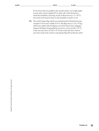 Problem A 45
NAME ______________________________________ DATE _______________ CLASS ____________________
by two forces that are parallel to the smooth surface, are at right angles
to each other, and are applied 45° to either side of the direction in
which the chandelier is moving. If each of these forces is 1.2 × 103
N,
how much work must be done on the chandelier to pull it 12 m?
11. The world’s largest flag, which was manufactured in Pennsylvania, has
a length of 154 m and a width of 78 m. The flag’s mass is 1.24 × 103
kg,
which may explain why the flag has never been flown from a flagpole.
Suppose this flag is being pulled by two forces: a force of 8.00 × 103
N
to the east and a force of 5.00 × 103
N that is directed 30.0° south of
east. How much work is done in moving the flag 20.0 m directly south?
Copyright
©
by
Holt,
Rinehart
and
Winston.
All
rights
reserved.
 