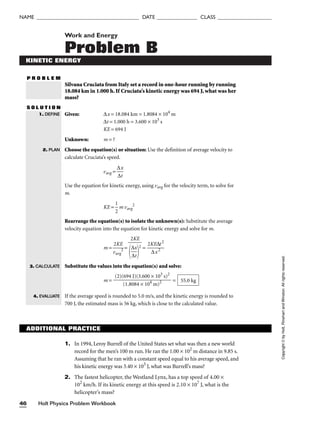 Holt Physics Problem Workbook
46
NAME ______________________________________ DATE _______________ CLASS ____________________
Work and Energy
Problem B
KINETIC ENERGY
P R O B L E M
Silvana Cruciata from Italy set a record in one-hour running by running
18.084 km in 1.000 h. If Cruciata’s kinetic energy was 694 J, what was her
mass?
S O L U T I O N
Given: ∆x = 18.084 km = 1.8084 × 104
m
∆t = 1.000 h = 3.600 × 103
s
KE = 694 J
Unknown: m = ?
Choose the equation(s) or situation: Use the definition of average velocity to
calculate Cruciata’s speed.
vavg = 
∆
∆
x
t

Use the equation for kinetic energy, using vavg for the velocity term, to solve for
m.
KE = 
1
2
 m vavg
2
Rearrange the equation(s) to isolate the unknown(s): Substitute the average
velocity equation into the equation for kinetic energy and solve for m.
m = 
v
2
a
K
vg
E
2
 = = 
2K
∆
E
x
∆
2
t2

Substitute the values into the equation(s) and solve:
m = =
If the average speed is rounded to 5.0 m/s, and the kinetic energy is rounded to
700 J, the estimated mass is 56 kg, which is close to the calculated value.
55.0 kg
(2)(694 J)(3.600 × 103
s)2

(1.8084 × 104
m)2
2KE


∆
∆
x
t


2
1. DEFINE
2. PLAN
Copyright
©
by
Holt,
Rinehart
and
Winston.
All
rights
reserved.
3. CALCULATE
4. EVALUATE
ADDITIONAL PRACTICE
1. In 1994, Leroy Burrell of the United States set what was then a new world
record for the men’s 100 m run. He ran the 1.00 × 102
m distance in 9.85 s.
Assuming that he ran with a constant speed equal to his average speed, and
his kinetic energy was 3.40 × 103
J, what was Burrell’s mass?
2. The fastest helicopter, the Westland Lynx, has a top speed of 4.00 ×
102
km/h. If its kinetic energy at this speed is 2.10 × 107
J, what is the
helicopter’s mass?
 