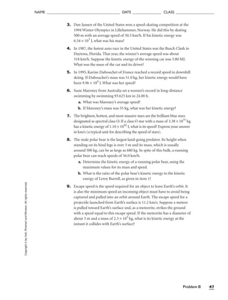 Problem B 47
NAME ______________________________________ DATE _______________ CLASS ____________________
3. Dan Jansen of the United States won a speed-skating competition at the
1994 Winter Olympics in Lillehammer, Norway. He did this by skating
500 m with an average speed of 50.3 km/h. If his kinetic energy was
6.54 × 103
J, what was his mass?
4. In 1987, the fastest auto race in the United States was the Busch Clash in
Daytona, Florida. That year, the winner’s average speed was about
318 km/h. Suppose the kinetic energy of the winning car was 3.80 MJ.
What was the mass of the car and its driver?
5. In 1995, Karine Dubouchet of France reached a record speed in downhill
skiing. If Dubouchet’s mass was 51.0 kg, her kinetic energy would have
been 9.96 × 104
J. What was her speed?
6. Susie Maroney from Australia set a women’s record in long-distance
swimming by swimming 93.625 km in 24.00 h.
a. What was Maroney’s average speed?
b. If Maroney’s mass was 55 kg, what was her kinetic energy?
7. The brightest, hottest, and most massive stars are the brilliant blue stars
designated as spectral class O. If a class O star with a mass of 3.38 × 1031
kg
has a kinetic energy of 1.10 × 1042
J, what is its speed? Express your answer
in km/s (a typical unit for describing the speed of stars).
8. The male polar bear is the largest land-going predator. Its height when
standing on its hind legs is over 3 m and its mass, which is usually
around 500 kg, can be as large as 680 kg. In spite of this bulk, a running
polar bear can reach speeds of 56.0 km/h.
a. Determine the kinetic energy of a running polar bear, using the
maximum values for its mass and speed.
b. What is the ratio of the polar bear’s kinetic energy to the kinetic
energy of Leroy Burrell, as given in item 1?
9. Escape speed is the speed required for an object to leave Earth’s orbit. It
is also the minimum speed an incoming object must have to avoid being
captured and pulled into an orbit around Earth. The escape speed for a
projectile launched from Earth’s surface is 11.2 km/s. Suppose a meteor
is pulled toward Earth’s surface and, as a meteorite, strikes the ground
with a speed equal to this escape speed. If the meteorite has a diameter of
about 3 m and a mass of 2.3 × 105
kg, what is its kinetic energy at the
instant it collides with Earth’s surface?
Copyright
©
by
Holt,
Rinehart
and
Winston.
All
rights
reserved.
 