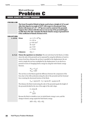 Holt Physics Problem Workbook
48
NAME ______________________________________ DATE _______________ CLASS ____________________
Work and Energy
Problem C
WORK-KINETIC ENERGY THEOREM
P R O B L E M
The Great Pyramid of Khufu in Egypt, used to have a height of 147 m and
sides that sloped at an angle of 52.0° with respect to the ground. Stone
blocks with masses of 1.37 × 104
kg were used to construct the pyramid.
Suppose that a block with this mass at rest on top of the pyramid begins
to slide down the side. Calculate the block’s kinetic energy at ground level
if the coefficient of kinetic friction is 0.45.
S O L U T I O N
Given: m = 1.37 × 104
kg
h = 147 m
g = 9.81 m/s2
q = 52.0°
mk = 0.45
vi = 0 m/s
Unknown: KEf = ?
Choose the equation(s) or situation: The net work done by the block as it slides
down the side of the pyramid can be expressed by using the definition of work in
terms of net force. Because the net force is parallel to the displacement, the net
work is simply the net force multiplied by the displacement. It can also be ex-
pressed in terms of changing kinetic energy by using the work–kinetic energy
theorem.
Wnet = Fnetd
Wnet = ∆KE
The net force on the block equals the difference between the component of the
force due to free-fall acceleration along the side of the pyramid and the frictional
force resisting the downward motion of the block.
Fnet = mg(sin q) − Fk = mg(sin q) − mkmg(cos q)
The distance the block travels along the side of the pyramid equals the height of
the pyramid divided by the sine of the angle of the side’s slope.
h = d(sin q)
d = 
sin
h
q

Because the block is initially at rest, its initial kinetic energy is zero, and the
change in kinetic energy equals the final kinetic energy.
∆KE = KEf − KEi = KEf
1. DEFINE
2. PLAN
Copyright
©
by
Holt,
Rinehart
and
Winston.
All
rights
reserved.
 