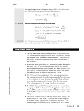 Problem C 49
NAME ______________________________________ DATE _______________ CLASS ____________________
Rearrange the equation(s) to isolate the unknown(s): Combining these equa-
tions yields the following expression for the final kinetic energy.
KEf = Fnetd = mg(sin q − mk cos q)

sin
h
q


KEf = mgh
1 − 
ta
m
n
k
q


Substitute the values into the equation(s) and solve:
KEf = (1.37 × 104
kg)(9.81 m/s2
)(147 m)
1 − 
tan
0.
5
4
2
5
.0°


KEf = (1.37 × 104
kg)(9.81 m/s2
)(147 m)(1.00 − 0.35)
KEf = (1.37 × 104
kg)(9.81 m/s2
)(147 m)(0.65)
KEf =
Note that the net force, and thus the final kinetic energy, is about two-thirds of
what it would be if the side of the pyramid were frictionless.
1.3 × 107
J
Copyright
©
by
Holt,
Rinehart
and
Winston.
All
rights
reserved.
3. CALCULATE
4. EVALUATE
ADDITIONAL PRACTICE
1. The tops of the towers of the Golden Gate Bridge, in San Francisco, are
227 m above the water. Suppose a worker drops a 655 g wrench from the
top of a tower. If the average force of air resistance is 2.20 percent of the
force of free fall, what will the kinetic energy of the wrench be when it
hits the water?
2. Bonny Blair of the United States set a world record in speed skating when
she skated 5.00 × 102
m with an average speed of 12.92 m/s. Suppose
Blair crossed the finish line at this speed and then skated to a stop. If the
work done by friction over a certain distance was −2830 J, what would
Blair’s kinetic energy be, assuming her mass to be 55.0 kg.
3. The CN Tower in Toronto, Canada, is 553 m tall, making it the tallest
free-standing structure in the world. Suppose a chunk of ice with a mass
of 25.0 g falls from the top of the tower. The speed of the ice is 30.0 m/s
as it passes the restaurant, which is located 353 m above the ground.
What is the magnitude of the average force due to air resistance?
4. In 1979, Dr. Hans Liebold of Germany drove a race car 12.6 km with an
average speed of 404 km/h. Suppose Liebold applied the brakes to reduce
his speed. What was the car’s final speed if −3.00 MJ of work was done by
the brakes? Assume the combined mass of the car and driver to be 1.00 ×
103
kg.
5. The summit of Mount Everest is 8848.0 m above sea level, making it the
highest summit on Earth. In 1953, Edmund Hillary was the first person
to reach the summit. Suppose upon reaching there, Hillary slid a rock
with a 45.0 g mass down the side of the mountain. If the rock’s speed is
 