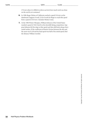 Holt Physics Problem Workbook
50
NAME ______________________________________ DATE _______________ CLASS ____________________
27.0 m/s when it is 8806.0 m above sea level, how much work was done
on the rock by air resistance?
6. In 1990, Roger Hickey of California reached a speed 35.0 m/s on his
skateboard. Suppose it took 21 kJ of work for Roger to reach this speed
from a speed of 25.0 m/s. Calculate Hickey’s mass.
7. At the 1984 Winter Olympics, William Johnson of the United States
reached a speed of 104.5 km/h in the downhill skiing competition. Sup-
pose Johnson left the slope at that speed and then slid freely along a hori-
zontal surface. If the coefficient of kinetic friction between the skis and
the snow was 0.120 and his final speed was half of his initial speed, find
the distance William traveled.
Copyright
©
by
Holt,
Rinehart
and
Winston.
All
rights
reserved.
 