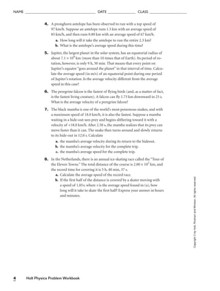 Holt Physics Problem Workbook
4
NAME ______________________________________ DATE _______________ CLASS ____________________
Copyright
©
by
Holt,
Rinehart
and
Winston.
All
rights
reserved.
4. A pronghorn antelope has been observed to run with a top speed of
97 km/h. Suppose an antelope runs 1.5 km with an average speed of
85 km/h, and then runs 0.80 km with an average speed of 67 km/h.
a. How long will it take the antelope to run the entire 2.3 km?
b. What is the antelope’s average speed during this time?
5. Jupiter, the largest planet in the solar system, has an equatorial radius of
about 7.1 × 104
km (more than 10 times that of Earth). Its period of ro-
tation, however, is only 9 h, 50 min. That means that every point on
Jupiter’s equator “goes around the planet” in that interval of time. Calcu-
late the average speed (in m/s) of an equatorial point during one period
of Jupiter’s rotation. Is the average velocity different from the average
speed in this case?
6. The peregrine falcon is the fastest of flying birds (and, as a matter of fact,
is the fastest living creature). A falcon can fly 1.73 km downward in 25 s.
What is the average velocity of a peregrine falcon?
7. The black mamba is one of the world’s most poisonous snakes, and with
a maximum speed of 18.0 km/h, it is also the fastest. Suppose a mamba
waiting in a hide-out sees prey and begins slithering toward it with a
velocity of +18.0 km/h. After 2.50 s, the mamba realizes that its prey can
move faster than it can. The snake then turns around and slowly returns
to its hide-out in 12.0 s. Calculate
a. the mamba’s average velocity during its return to the hideout.
b. the mamba’s average velocity for the complete trip.
c. the mamba’s average speed for the complete trip.
8. In the Netherlands, there is an annual ice-skating race called the “Tour of
the Eleven Towns.” The total distance of the course is 2.00 × 102
km, and
the record time for covering it is 5 h, 40 min, 37 s.
a. Calculate the average speed of the record race.
b. If the first half of the distance is covered by a skater moving with
a speed of 1.05v, where v is the average speed found in (a), how
long will it take to skate the first half? Express your answer in hours
and minutes.
 