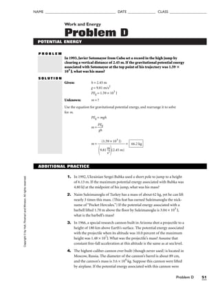 Problem D 51
NAME ______________________________________ DATE _______________ CLASS ____________________
Work and Energy
Problem D
POTENTIAL ENERGY
P R O B L E M
In 1993, Javier Sotomayor from Cuba set a record in the high jump by
clearing a vertical distance of 2.45 m. If the gravitational potential energy
associated with Sotomayor at the top point of his trajectory was 1.59 
103
J, what was his mass?
S O L U T I O N
Given: h = 2.45 m
g = 9.81 m/s2
PEg = 1.59 × 103
J
Unknown: m = ?
Use the equation for gravitational potential energy, and rearrange it to solve
for m.
PEg = mgh
m = 
P
g
E
h
g

m = = 66.2 kg
(1.59 × 103
J)

9.81 
m
s2
s2
(2.45 m)
Copyright
©
by
Holt,
Rinehart
and
Winston.
All
rights
reserved.
ADDITIONAL PRACTICE
1. In 1992, Ukrainian Sergei Bubka used a short pole to jump to a height
of 6.13 m. If the maximum potential energy associated with Bubka was
4.80 kJ at the midpoint of his jump, what was his mass?
2. Naim Suleimanoglu of Turkey has a mass of about 62 kg, yet he can lift
nearly 3 times this mass. (This feat has earned Suleimanoglu the nick-
name of “Pocket Hercules.”) If the potential energy associated with a
barbell lifted 1.70 m above the floor by Suleimanoglu is 3.04 × 103
J,
what is the barbell’s mass?
3. In 1966, a special research cannon built in Arizona shot a projectile to a
height of 180 km above Earth’s surface. The potential energy associated
with the projectile when its altitude was 10.0 percent of the maximum
height was 1.48 × 107
J. What was the projectile’s mass? Assume that
constant free-fall acceleration at this altitude is the same as at sea level.
4. The highest-caliber cannon ever built (though never used) is located in
Moscow, Russia. The diameter of the cannon’s barrel is about 89 cm,
and the cannon’s mass is 3.6 × 104
kg. Suppose this cannon were lifted
by airplane. If the potential energy associated with this cannon were
 