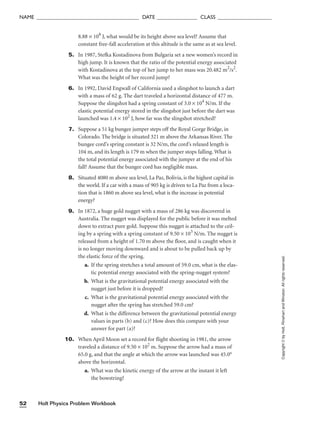 Holt Physics Problem Workbook
52
NAME ______________________________________ DATE _______________ CLASS ____________________
8.88 × 108
J, what would be its height above sea level? Assume that
constant free-fall acceleration at this altitude is the same as at sea level.
5. In 1987, Stefka Kostadinova from Bulgaria set a new women’s record in
high jump. It is known that the ratio of the potential energy associated
with Kostadinova at the top of her jump to her mass was 20.482 m2
/s2
.
What was the height of her record jump?
6. In 1992, David Engwall of California used a slingshot to launch a dart
with a mass of 62 g. The dart traveled a horizontal distance of 477 m.
Suppose the slingshot had a spring constant of 3.0 × 104
N/m. If the
elastic potential energy stored in the slingshot just before the dart was
launched was 1.4 × 102
J, how far was the slingshot stretched?
7. Suppose a 51 kg bungee jumper steps off the Royal Gorge Bridge, in
Colorado. The bridge is situated 321 m above the Arkansas River. The
bungee cord’s spring constant is 32 N/m, the cord’s relaxed length is
104 m, and its length is 179 m when the jumper stops falling. What is
the total potential energy associated with the jumper at the end of his
fall? Assume that the bungee cord has negligible mass.
8. Situated 4080 m above sea level, La Paz, Bolivia, is the highest capital in
the world. If a car with a mass of 905 kg is driven to La Paz from a loca-
tion that is 1860 m above sea level, what is the increase in potential
energy?
9. In 1872, a huge gold nugget with a mass of 286 kg was discovered in
Australia. The nugget was displayed for the public before it was melted
down to extract pure gold. Suppose this nugget is attached to the ceil-
ing by a spring with a spring constant of 9.50 × 103
N/m. The nugget is
released from a height of 1.70 m above the floor, and is caught when it
is no longer moving downward and is about to be pulled back up by
the elastic force of the spring.
a. If the spring stretches a total amount of 59.0 cm, what is the elas-
tic potential energy associated with the spring-nugget system?
b. What is the gravitational potential energy associated with the
nugget just before it is dropped?
c. What is the gravitational potential energy associated with the
nugget after the spring has stretched 59.0 cm?
d. What is the difference between the gravitational potential energy
values in parts (b) and (c)? How does this compare with your
answer for part (a)?
10. When April Moon set a record for flight shooting in 1981, the arrow
traveled a distance of 9.50 × 102
m. Suppose the arrow had a mass of
65.0 g, and that the angle at which the arrow was launched was 45.0°
above the horizontal.
a. What was the kinetic energy of the arrow at the instant it left
the bowstring?
Copyright
©
by
Holt,
Rinehart
and
Winston.
All
rights
reserved.
 