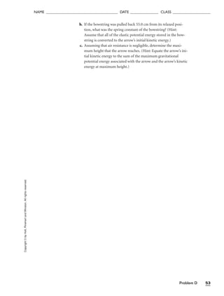 Problem D 53
NAME ______________________________________ DATE _______________ CLASS ____________________
b. If the bowstring was pulled back 55.0 cm from its relaxed posi-
tion, what was the spring constant of the bowstring? (Hint:
Assume that all of the elastic potential energy stored in the bow-
string is converted to the arrow’s initial kinetic energy.)
c. Assuming that air resistance is negligible, determine the maxi-
mum height that the arrow reaches. (Hint: Equate the arrow’s ini-
tial kinetic energy to the sum of the maximum gravitational
potential energy associated with the arrow and the arrow’s kinetic
energy at maximum height.)
Copyright
©
by
Holt,
Rinehart
and
Winston.
All
rights
reserved.
 