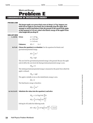 Holt Physics Problem Workbook
54
NAME ______________________________________ DATE _______________ CLASS ____________________
Work and Energy
Problem E
CONSERVATION OF MECHANICAL ENERGY
P R O B L E M
The largest apple ever grown had a mass of about 1.47 kg. Suppose you
hold such an apple in your hand.You accidentally drop the apple, then
manage to catch it just before it hits the ground. If the speed of the apple
at that moment is 5.42 m/s, what is the kinetic energy of the apple? From
what height did you drop it?
S O L U T I O N
Given: m = 1.47 kg
g = 9.81 m/s2
v = 5.42 m/s
Unknown: KE = ? h = ?
Choose the equation(s) or situation: Use the equations for kinetic and
gravitational potential energy.
KE = 
1
2
 mv2
PEg = mgh
The zero level for gravitational potential energy is the ground. Because the apple
ends its fall at the zero level, the final gravitational potential energy is zero.
PEg,f = 0
The initial gravitational potential energy is measured at the point from which the
apple is released.
PEg,i = mgh
The apple is initially at rest, so the initial kinetic energy is zero.
KEi = 0
The final kinetic energy is therefore:
KEf = 
1
2
 mv 2
Substitute the values into the equation(s) and solve:
PEg,i = (1.47 kg)(9.81 
m
s2
)h
KEf = 
1
2
(1.47 kg)
5.42 
m
s


2
Solving for KE yields the following result:
KE = KEf = 
1
2
(1.47 kg)
5.42 
m
s


2
= 21.6 J
1. DEFINE
2. PLAN
Copyright
©
by
Holt,
Rinehart
and
Winston.
All
rights
reserved.
3. CALCULATE
 