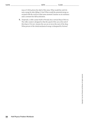 Holt Physics Problem Workbook
56
NAME ______________________________________ DATE _______________ CLASS ____________________
mass of 120.0 g down the shaft of this mine. What would the rock’s ki-
netic energy be after falling 3.2 km? What would the potential energy as-
sociated with the rock be at that same moment? Assume no air resistance
and a constant free-fall acceleration.
7. Desperado, a roller coaster built in Nevada, has a vertical drop of 68.6 m.
The roller coaster is designed so that the speed of the cars at the end of
this drop is 35.6 m/s. Assume the cars are at rest at the start of the drop.
What percent of the initial mechanical energy is dissipated by friction?
Copyright
©
by
Holt,
Rinehart
and
Winston.
All
rights
reserved.
 
