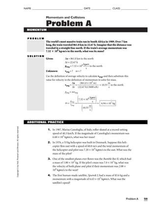 Problem A 59
NAME ______________________________________ DATE _______________ CLASS ____________________
Copyright
©
by
Holt,
Rinehart
and
Winston.
All
rights
reserved. Momentum and Collisions
Problem A
MOMENTUM
P R O B L E M
The world’s most massive train ran in South Africa in 1989. Over 7 km
long, the train traveled 861.0 km in 22.67 h. Imagine that the distance was
traveled in a straight line north. If the train’s average momentum was
7.32  108
kg•m/s to the north, what was its mass?
S O L U T I O N
Given: ∆x = 861.0 km to the north
∆t = 22.67 h
pavg = 7.32 × 108

kg
s
•m
 to the north
Unknown: vavg = ? m = ?
Use the definition of average velocity to calculate vavg, and then substitute this
value for velocity in the definition of momentum to solve for mass.
vavg = 
∆
∆
x
t
 = 
(2
(
2
8
.6
6
7
1.
h
0
)
×
(3
1
6
0
0
3
0
m
s/
)
h)
 = 10.55 
m
s
 to the north
pavg = mvavg
m = 
p
va
a
v
v
g
g
 = = 6.94 × 107
kg
7.32 × 108

kg
s
•m



10.55 
m
s


ADDITIONAL PRACTICE
1. In 1987, Marisa Canofoglia, of Italy, roller-skated at a record-setting
speed of 40.3 km/h. If the magnitude of Canofoglia’s momentum was
6.60 × 102
kg•m/s, what was her mass?
2. In 1976, a 53 kg helicopter was built in Denmark. Suppose this heli-
copter flew east with a speed of 60.0 m/s and the total momentum of
the helicopter and pilot was 7.20 × 103
kg•m/s to the east. What was the
mass of the pilot?
3. One of the smallest planes ever flown was the Bumble Bee II, which had
a mass of 1.80 × 102
kg. If the pilot’s mass was 7.0 × 101
kg, what was
the velocity of both plane and pilot if their momentum was 2.08 ×
104
kg•m/s to the west?
4. The first human-made satellite, Sputnik I, had a mass of 83.6 kg and a
momentum with a magnitude of 6.63 × 105
kg•m/s. What was the
satellite’s speed?
 