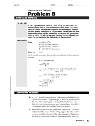 Problem B 61
NAME ______________________________________ DATE _______________ CLASS ____________________
Copyright
©
by
Holt,
Rinehart
and
Winston.
All
rights
reserved. Momentum and Collisions
Problem B
FORCE AND IMPULSE
P R O B L E M
In 1993, a generator with a mass of 1.24  105
kg was flown from Ger-
many to a power plant in India on a Ukrainian-built plane. This consti-
tuted the heaviest single piece of cargo ever carried by a plane. Suppose
the plane took off with a speed of 101 m/s toward the southeast and then
accelerated to a final cruising speed of 197 m/s. During this acceleration,
a force of 4.00  105
N in the southeast direction was exerted on the gen-
erator. For how much time did the force act on the generator?
S O L U T I O N
Given: m = 1.24 × 105
kg
vi = 101 m/s to the southeast
vf = 197 m/s to the southeast
F = 4.00 × 105
N to the southeast
Unknown: ∆t = ?
Use the impulse-momentum theorem to determine the time the force acts on the
generator.
F ∆t = ∆p = mvf − mvi
∆t = 
mvf
F
− mvi

∆t =
∆t =
∆t = 
1.1
4
9
.0
×
0
1
×
07
10
k
5
g•
N
m/s

∆t = 29.8 s
2.44 × 107
kg•m/s − 1.25 × 107
kg•m/s

4.00 × 105
N
(1.24 × 105
kg)(197 m/s) − (1.24 × 105
kg)(101 m/s)

4.00 × 105
N
ADDITIONAL PRACTICE
1. In 1991, a Swedish company, Kalmar LMV, constructed a forklift truck
capable of raising 9.0 × 104
kg to a height of about 2 m. Suppose a mass
this size is lifted with an upward velocity of 12 cm/s. The mass is ini-
tially at rest and reaches its upward speed because of a net force of 6.0 ×
103
N exerted upward. For how long is this force applied?
2. A bronze statue of Buddha was completed in Tokyo in 1993. The statue
is 35 m tall and has a mass of 1.00 × 106
kg. Suppose this statue were to
be moved to a different location. What is the magnitude of the impulse
that must act on the statue in order for the speed to increase from 0 m/s
 