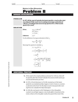 Problem B 5
NAME ______________________________________ DATE _______________ CLASS ____________________
Motion in One Dimension
Problem B
AVERAGE ACCELERATION
P R O B L E M
In 1977 off the coast of Australia, the fastest speed by a vessel on the water
was achieved. If this vessel were to undergo an average acceleration of
1.80 m/s2
, it would go from rest to its top speed in 85.6 s.What was the
speed of the vessel?
S O L U T I O N
Given: aavg = 1.80 m/s2
∆t = 85.6 s
vi = 0 m/s
Unknown: vf = ?
Use the definition of average acceleration to find vf.
aavg = 
∆
∆
v
t
 = 
vf
∆
–
t
vi

Rearrange the equation to calculate vf.
vf = aavg ∆t + vi
vf =
1.80 
m
s2

85.6 s
+ 0 
m
s

= 154 
m
s

=
154 
m
s


3.60
1
×
h
103
s


1
1
0
k
3
m
m


= 554 
k
h
m

Copyright
©
by
Holt,
Rinehart
and
Winston.
All
rights
reserved.
ADDITIONAL PRACTICE
1. If the vessel in the sample problem accelerates for 1.00 min, what will
its speed be after that minute? Calculate the answer in both meters per
second and kilometers per hour.
2. In 1935, a French destroyer, La Terrible, attained one of the fastest
speeds for any standard warship. Suppose it took 2.0 min at a constant
acceleration of 0.19 m/s2
for the ship to reach its top speed after start-
ing from rest. Calculate the ship’s final speed.
3. In 1934, the wind speed on Mt. Washington in New Hampshire
reached a record high. Suppose a very sturdy glider is launched in this
wind, so that in 45.0 s the glider reaches the speed of the wind. If the
 