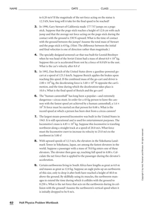 Holt Physics Problem Workbook
62
NAME ______________________________________ DATE _______________ CLASS ____________________
Copyright
©
by
Holt,
Rinehart
and
Winston.
All
rights
reserved.
to 0.20 m/s? If the magnitude of the net force acting on the statue is
12.5 kN, how long will it take for the final speed to be reached?
3. In 1990, Gary Stewart of California made 177 737 jumps on a pogo
stick. Suppose that the pogo stick reaches a height of 12.0 cm with each
jump and that the average net force acting on the pogo stick during the
contact with the ground is 330 N upward. What is the time of contact
with the ground between the jumps? Assume the total mass of Stewart
and the pogo stick is 65 kg. (Hint: The difference between the initial
and final velocities is one of direction rather than magnitude.)
4. The specially designed armored car that was built for Leonid Brezhnev
when he was head of the Soviet Union had a mass of about 6.0 × 103
kg.
Suppose this car is accelerated from rest by a force of 8.0 kN to the east.
What is the car’s velocity after 8.0 s?
5. In 1992, Dan Bozich of the United States drove a gasoline-powered go-
cart at a speed of 125.5 km/h. Suppose Bozich applies the brakes upon
reaching this speed. If the combined mass of the go-cart and driver is
2.00 × 102
kg, the decelerating force is 3.60 × 102
N opposite the cart’s
motion, and the time during which the deceleration takes place is
10.0 s. What is the final speed of Bozich and the go-cart?
6. The “human cannonball” has long been a popular—and extremely
dangerous—circus stunt. In order for a 45 kg person to leave the can-
non with the fastest speed yet achieved by a human cannonball, a 1.6 ×
103
N force must be exerted on that person for 0.68 s. What is the
record speed at which a person has been shot from a circus cannon?
7. The largest steam-powered locomotive was built in the United States in
1943. It is still operational and is used for entertainment purposes. The
locomotive’s mass is 4.85 × 105
kg. Suppose this locomotive is traveling
northwest along a straight track at a speed of 20.0 m/s. What force
must the locomotive exert to increase its velocity to 25.0 m/s to the
northwest in 5.00 s?
8. With upward speeds of 12.5 m/s, the elevators in the Yokohama Land-
mark Tower in Yokohama, Japan, are among the fastest elevators in the
world. Suppose a passenger with a mass of 70.0 kg enters one of these
elevators. The elevator then goes up, reaching full speed in 4.00 s. Cal-
culate the net force that is applied to the passenger during the elevator’s
acceleration.
9. Certain earthworms living in South Africa have lengths as great as 6.0 m
and masses as great as 12.0 kg. Suppose an eagle picks up an earthworm
of this size, only to drop it after both have reached a height of 40.0 m
above the ground. By skillfully using its muscles, the earthworm man-
ages to extend the time during which it collides with the ground to
0.250 s. What is the net force that acts on the earthworm during its col-
lision with the ground? Assume the earthworm’s vertical speed when it
is initially dropped to be 0 m/s.
 
