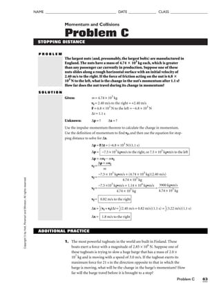 Problem C 63
NAME ______________________________________ DATE _______________ CLASS ____________________
Copyright
©
by
Holt,
Rinehart
and
Winston.
All
rights
reserved. Momentum and Collisions
Problem C
STOPPING DISTANCE
P R O B L E M
The largest nuts (and, presumably, the largest bolts) are manufactured in
England. The nuts have a mass of 4.74  103
kg each, which is greater
than any passenger car currently in production. Suppose one of these
nuts slides along a rough horizontal surface with an initial velocity of
2.40 m/s to the right. If the force of friction acting on the nut is 6.8 
103
N to the left, what is the change in the nut’s momentum after 1.1 s?
How far does the nut travel during its change in momentum?
S O L U T I O N
Given: m = 4.74 × 103
kg
vi = 2.40 m/s to the right = +2.40 m/s
F = 6.8 × 103
N to the left = −6.8 × 103
N
∆t = 1.1 s
Unknown: ∆p = ? ∆x = ?
Use the impulse-momentum theorem to calculate the change in momentum.
Use the definition of momentum to find vf, and then use the equation for stop-
ping distance to solve for ∆x.
∆p = F∆t = (−6.8 × 103
N)(1.1 s)
∆p =
∆p = mvf − mvi
vf = 
∆p +
m
mvi

vf =
vf = =
vf =
∆x = 
1
2
(vi + vf)∆t = 
1
2
(2.40 m/s + 0.82 m/s)(1.1 s) = 
1
2
(3.22 m/s)(1.1 s)
∆x = 1.8 m/s to the right
0.82 m/s to the right
3900 kg•m/s

4.74 × 103
kg
−7.5 ×103
kg•m/s + 1.14 × 104
kg•m/s

4.74 × 103
kg
−7.5 × 103
kg•m/s + (4.74 × 103
kg)(2.40 m/s)

4.74 × 103
kg
−7.5 × 103
kg•m/s to the right, or 7.5 × 103
kg•m/s to the left
ADDITIONAL PRACTICE
1. The most powerful tugboats in the world are built in Finland. These
boats exert a force with a magnitude of 2.85 × 106
N. Suppose one of
these tugboats is trying to slow a huge barge that has a mass of 2.0 ×
107
kg and is moving with a speed of 3.0 m/s. If the tugboat exerts its
maximum force for 21 s in the direction opposite to that in which the
barge is moving, what will be the change in the barge’s momentum? How
far will the barge travel before it is brought to a stop?
 