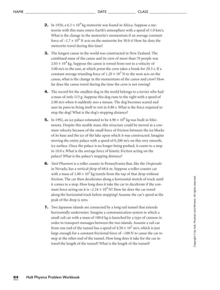 2. In 1920, a 6.5 × 104
kg meteorite was found in Africa. Suppose a me-
teorite with this mass enters Earth’s atmosphere with a speed of 1.0 km/s.
What is the change in the meteorite’s momentum if an average constant
force of –1.7 × 106
N acts on the meteorite for 30.0 s? How far does the
meteorite travel during this time?
3. The longest canoe in the world was constructed in New Zealand. The
combined mass of the canoe and its crew of more than 70 people was
2.03 × 104
kg. Suppose the canoe is rowed from rest to a velocity of
5.00 m/s to the east, at which point the crew takes a break for 20.3 s. If a
constant average retarding force of 1.20 × 103
N to the west acts on the
canoe, what is the change in the momentum of the canoe and crew? How
far does the canoe travel during the time the crew is not rowing?
4. The record for the smallest dog in the world belongs to a terrier who had
a mass of only 113 g. Suppose this dog runs to the right with a speed of
2.00 m/s when it suddenly sees a mouse. The dog becomes scared and
uses its paws to bring itself to rest in 0.80 s. What is the force required to
stop the dog? What is the dog’s stopping distance?
5. In 1992, an ice palace estimated to be 4.90 × 106
kg was built in Min-
nesota. Despite this sizable mass, this structure could be moved at a con-
stant velocity because of the small force of friction between the ice blocks
of its base and the ice of the lake upon which it was constructed. Imagine
moving the entire palace with a speed of 0.200 m/s on this very smooth,
icy surface. Once the palace is no longer being pushed, it coasts to a stop
in 10.0 s. What is the average force of kinetic friction acting on the
palace? What is the palace’s stopping distance?
6. Steel Phantom is a roller coaster in Pennsylvania that, like the Desperado
in Nevada, has a vertical drop of 68.6 m. Suppose a roller-coaster car
with a mass of 1.00 × 103
kg travels from the top of that drop without
friction. The car then decelerates along a horizontal stretch of track until
it comes to a stop. How long does it take the car to decelerate if the con-
stant force acting on it is –2.24 × 104
N? How far does the car travel
along the horizontal track before stopping? Assume the car’s speed at the
peak of the drop is zero.
7. Two Japanese islands are connected by a long rail tunnel that extends
horizontally underwater. Imagine a communication system in which a
small rail car with a mass of 100.0 kg is launched by a type of cannon in
order to transport messages between the two islands. Assume a rail car
from one end of the tunnel has a speed of 4.50 × 102
m/s, which is just
large enough for a constant frictional force of –188 N to cause the car to
stop at the other end of the tunnel. How long does it take for the car to
travel the length of the tunnel? What is the length of the tunnel?
Holt Physics Problem Workbook
64
NAME ______________________________________ DATE _______________ CLASS ____________________
Copyright
©
by
Holt,
Rinehart
and
Winston.
All
rights
reserved.
 
