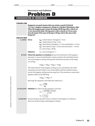 Problem D 65
NAME ______________________________________ DATE _______________ CLASS ____________________
Copyright
©
by
Holt,
Rinehart
and
Winston.
All
rights
reserved. Momentum and Collisions
Problem D
CONSERVATION OF MOMENTUM
P R O B L E M
Kangaroos are good runners that can sustain a speed of 56 km/h
(15.5 m/s). Suppose a kangaroo is sitting on a log that is floating in a lake.
When the kangaroo gets scared, she jumps off the log with a velocity of
15 m/s toward the bank. The log moves with a velocity of 3.8 m/s away
from the bank. If the mass of the log is 250 kg, what is the mass of the
kangaroo?
S O L U T I O N
Given: vk,i = initial velocity of kangaroo = 0 m/s
vl,i = initial velocity of log = 0 m/s
vk,f = final velocity of kangaroo = 15 m/s toward bank = +15 m/s
vl,f = final velocity of log = 3.8 m/s away from bank = −3.8 m/s
ml = mass of log = 250 kg
Unknown: mk = mass of kangaroo = ?
Choose the equation(s) or situation: Because the momentum of the kangaroo-
log system is conserved and therefore remains constant, the total initial momen-
tum of the kangaroo and log will equal the total final momentum of the kanga-
roo and log.
mkvk,i + ml vl,i = mkvk, f + ml vl,f
The initial velocities of the kangaroo and log are zero, and therefore the initial
momentum for each of them is zero. It thus follows that the total final momen-
tum for the kangaroo and log must also equal zero. The momentum-conservation
equation reduces to the following:
mkvk,f + ml vl,f = 0
Rearrange the equation(s) and isolate the unknown(s):
mk = 
−m
vk
lv
,f
l,f

Substitute the values into the equation(s) and solve:
mk =
mk =
Because the log is about four times as massive as the kangaroo, its velocity is
about one-fourth as large as the kangaroo’s velocity.
63 kg
−(250 kg)(−3.8 m/s)

15 m/s
1. DEFINE
2. PLAN
3. CALCULATE
4. EVALUATE
 