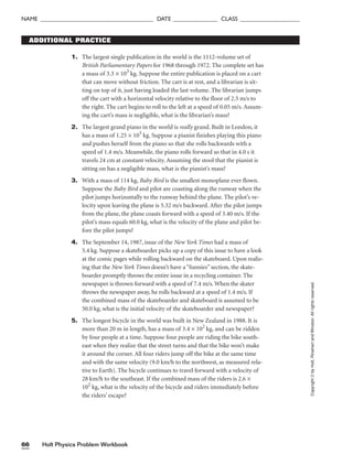 Holt Physics Problem Workbook
66
NAME ______________________________________ DATE _______________ CLASS ____________________
Copyright
©
by
Holt,
Rinehart
and
Winston.
All
rights
reserved.
1. The largest single publication in the world is the 1112-volume set of
British Parliamentary Papers for 1968 through 1972. The complete set has
a mass of 3.3 × 103
kg. Suppose the entire publication is placed on a cart
that can move without friction. The cart is at rest, and a librarian is sit-
ting on top of it, just having loaded the last volume. The librarian jumps
off the cart with a horizontal velocity relative to the floor of 2.5 m/s to
the right. The cart begins to roll to the left at a speed of 0.05 m/s. Assum-
ing the cart’s mass is negligible, what is the librarian’s mass?
2. The largest grand piano in the world is really grand. Built in London, it
has a mass of 1.25 × 103
kg. Suppose a pianist finishes playing this piano
and pushes herself from the piano so that she rolls backwards with a
speed of 1.4 m/s. Meanwhile, the piano rolls forward so that in 4.0 s it
travels 24 cm at constant velocity. Assuming the stool that the pianist is
sitting on has a negligible mass, what is the pianist’s mass?
3. With a mass of 114 kg, Baby Bird is the smallest monoplane ever flown.
Suppose the Baby Bird and pilot are coasting along the runway when the
pilot jumps horizontally to the runway behind the plane. The pilot’s ve-
locity upon leaving the plane is 5.32 m/s backward. After the pilot jumps
from the plane, the plane coasts forward with a speed of 3.40 m/s. If the
pilot’s mass equals 60.0 kg, what is the velocity of the plane and pilot be-
fore the pilot jumps?
4. The September 14, 1987, issue of the New York Times had a mass of
5.4 kg. Suppose a skateboarder picks up a copy of this issue to have a look
at the comic pages while rolling backward on the skateboard. Upon realiz-
ing that the New York Times doesn’t have a “funnies” section, the skate-
boarder promptly throws the entire issue in a recycling container. The
newspaper is thrown forward with a speed of 7.4 m/s. When the skater
throws the newspaper away, he rolls backward at a speed of 1.4 m/s. If
the combined mass of the skateboarder and skateboard is assumed to be
50.0 kg, what is the initial velocity of the skateboarder and newspaper?
5. The longest bicycle in the world was built in New Zealand in 1988. It is
more than 20 m in length, has a mass of 3.4 × 102
kg, and can be ridden
by four people at a time. Suppose four people are riding the bike south-
east when they realize that the street turns and that the bike won’t make
it around the corner. All four riders jump off the bike at the same time
and with the same velocity (9.0 km/h to the northwest, as measured rela-
tive to Earth). The bicycle continues to travel forward with a velocity of
28 km/h to the southeast. If the combined mass of the riders is 2.6 ×
102
kg, what is the velocity of the bicycle and riders immediately before
the riders’ escape?
ADDITIONAL PRACTICE
 