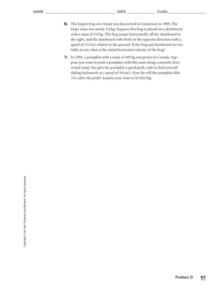 Problem D 67
NAME ______________________________________ DATE _______________ CLASS ____________________
Copyright
©
by
Holt,
Rinehart
and
Winston.
All
rights
reserved. 6. The largest frog ever found was discovered in Cameroon in 1989. The
frog’s mass was nearly 3.6 kg. Suppose this frog is placed on a skateboard
with a mass of 3.0 kg. The frog jumps horizontally off the skateboard to
the right, and the skateboard rolls freely in the opposite direction with a
speed of 2.0 m/s relative to the ground. If the frog and skateboard are ini-
tially at rest, what is the initial horizontal velocity of the frog?
7. In 1994, a pumpkin with a mass of 449 kg was grown in Canada. Sup-
pose you want to push a pumpkin with this mass along a smooth, hori-
zontal ramp. You give the pumpkin a good push, only to find yourself
sliding backwards at a speed of 4.0 m/s. How far will the pumpkin slide
3.0 s after the push? Assume your mass to be 60.0 kg.
 