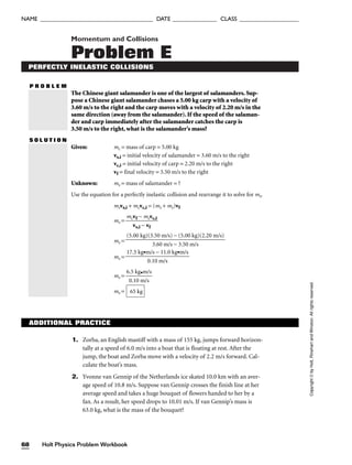 Momentum and Collisions
Problem E
PERFECTLY INELASTIC COLLISIONS
P R O B L E M
The Chinese giant salamander is one of the largest of salamanders. Sup-
pose a Chinese giant salamander chases a 5.00 kg carp with a velocity of
3.60 m/s to the right and the carp moves with a velocity of 2.20 m/s in the
same direction (away from the salamander). If the speed of the salaman-
der and carp immediately after the salamander catches the carp is
3.50 m/s to the right, what is the salamander’s mass?
S O L U T I O N
Given: mc = mass of carp = 5.00 kg
vs,i = initial velocity of salamander = 3.60 m/s to the right
vc,i = initial velocity of carp = 2.20 m/s to the right
vf = final velocity = 3.50 m/s to the right
Unknown: ms = mass of salamander = ?
Use the equation for a perfectly inelastic collision and rearrange it to solve for ms.
msvs,i + mcvc,i = (ms + mc)vf
ms = 
mc
v
v
s
f
,
−
i −
m
v
c
f
vc,i

ms =
ms =
ms = 
6
0
.5
.1
k
0
g
m
•m
/s
/s

ms = 65 kg
17.5 kg•m/s − 11.0 kg•m/s

0.10 m/s
(5.00 kg)(3.50 m/s) − (5.00 kg)(2.20 m/s)

3.60 m/s − 3.50 m/s
Holt Physics Problem Workbook
68
NAME ______________________________________ DATE _______________ CLASS ____________________
Copyright
©
by
Holt,
Rinehart
and
Winston.
All
rights
reserved.
1. Zorba, an English mastiff with a mass of 155 kg, jumps forward horizon-
tally at a speed of 6.0 m/s into a boat that is floating at rest. After the
jump, the boat and Zorba move with a velocity of 2.2 m/s forward. Cal-
culate the boat’s mass.
2. Yvonne van Gennip of the Netherlands ice skated 10.0 km with an aver-
age speed of 10.8 m/s. Suppose van Gennip crosses the finish line at her
average speed and takes a huge bouquet of flowers handed to her by a
fan. As a result, her speed drops to 10.01 m/s. If van Gennip’s mass is
63.0 kg, what is the mass of the bouquet?
ADDITIONAL PRACTICE
 