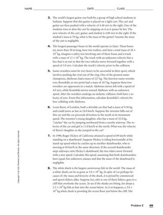 Problem E 69
NAME ______________________________________ DATE _______________ CLASS ____________________
Copyright
©
by
Holt,
Rinehart
and
Winston.
All
rights
reserved. 3. The world’s largest guitar was built by a group of high school students in
Indiana. Suppose that this guitar is placed on a light cart. The cart and
guitar are then pushed with a velocity of 4.48 m/s to the right. One of the
students tries to slow the cart by stepping on it as it passes by her. The
new velocity of the cart, guitar, and student is 4.00 m/s to the right. If the
student’s mass is 54 kg, what is the mass of the guitar? Assume the mass
of the cart is negligible.
4. The longest passenger buses in the world operate in Zaire. These buses
are more than 30 m long, have two trailers, and have a total mass of 28 ×
103
kg. Imagine a safety test involving one of these buses and a truck
with a mass of 12 × 103
kg. The truck with an unknown velocity hits a
bus that is at rest so that the two vehicles move forward together with a
speed of 3.0 m/s. Calculate the truck’s velocity prior to the collision.
5. Sumo wrestlers must be very heavy to be successful in their sport, which
involves pushing the rival out of the ring. One of the greatest sumo
champions, Akebono, had a mass of 227 kg. The heaviest sumo wrestler
ever, Konishiki, at one point had a mass of 267 kg. Suppose these two
wrestlers are opponents in a match. Akebono moves left with a speed of
4.0 m/s, while Konishiki moves toward Akebono with an unknown
speed. After the wrestlers undergo an inelastic collision, both have a ve-
locity of zero. From this information, calculate Konishiki’s velocity be-
fore colliding with Akebono.
6. Louis Borsi, of London, built a drivable car that had a mass of 9.50 kg
and could move as fast as 24.0 km/h. Suppose the inventor falls out of
this car and the car proceeds driverless to the north at its maximum
speed. The inventor’s young daughter, who has a mass of 32.0 kg,
“catches” the car by jumping northward from a nearby stairway. The ve-
locity of the car and girl is 11.0 km/h to the north. What was the velocity
of Borsi’s daughter as she jumped in the car?
7. In 1990, Roger Hickey of California attained a speed of 89 km/h while
standing on a skateboard. Suppose Hickey is riding horizontally at his
stand-up speed when he catches up to another skateboarder, who is
moving at 69 km/h in the same direction. If the second skateboarder
steps sideways onto Hickey’s skateboard, the two riders move forward
with a new speed. Calculate this speed, assuming that both skateboarders
have equal, but unknown, masses and that the mass of the skateboard is
negligible.
8. The white shark is the largest carnivorous fish in the world. The mass of
a white shark can be as great as 3.0 × 103
kg. In spite of (or perhaps be-
cause of) the mass and ferocity of the shark, it is prized by commercial
and sports fishers alike. Suppose Joe, who is one of these fishers, goes to a
cliff that overlooks the ocean. To see if the sharks are biting, Joe drops a
2.5 × 102
kg fish as bait into the ocean below. As it so happens, a 3.0 ×
103
kg white shark is prowling the ocean floor just below the cliff. The
 